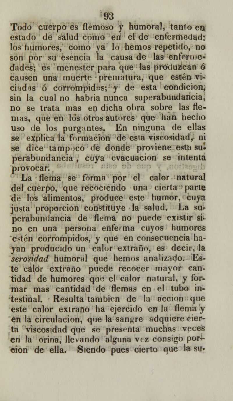 Todo cuerpo es flemoso y humoral, tanto en estado de salud como eri el de enfermedad: los humores, como ya lo hemos repetido, no son por su esencia la causa de las enferme- dades; es menester para que las produzcan ó causen una muerte prematura, que estén vi- ciadas ó corrompidas;' y de esta condición, sin la cual no habria nunca superabundancia, no se trata mas en dicha obra sobre las fle- mas, que en los otros autores que han hecho uso de los purgantes. En ninguna de ellas se explica la formación de esta viscosidad, ni se dice tampoco de donde proviene esta su- perabundancia , cuya evacuación se intenta provocaK La flema se forma por el calor natural del cuerpo, que recociendo una cierta parte de los alimentos, produce este humor, cuya justa proporción constituye la salud. La su<- perabundancia de flema no puede existir si* no en una persona enferma cuyos humores e>tén corrompidos, y que en consecuencia ha- yan producido un calor extraño, es decir, la serosidad humoral que hemos analizado. Es- te calor extraño puede recocer mayor can- tidad de humores que el calor natural, y for- mar mas cantidad de flemas en el tubo in- testinal. Resulta también de la acción que este calor extraño ha ejercido en la flema y en la circulación, que la sangre adquiere cier- ta viscosidad que se presenta muchas veces en la orina, llevando alguna vrz consigo por- ción de ella. Siendo pues cierto que la su»