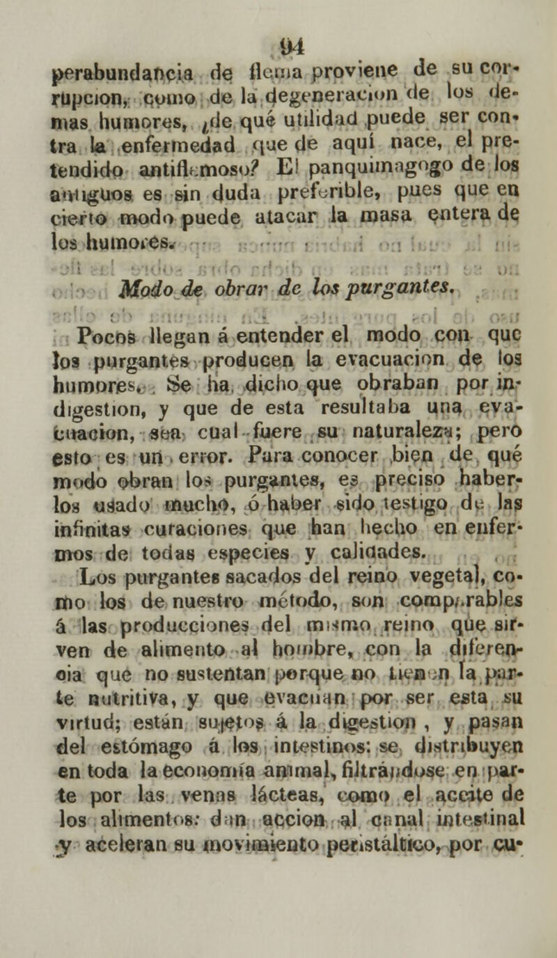 perabundancia de Hema proviene de su cor- rupción, como de la degeneración de los de- mas humores, ¿de qué utilidad puede ser con- tra la enfermedad que de aquí nace, el pre- tendido antifkmoso? El panquimagogo de los aniiguos, es sin duda preferible, pues que en cierto modo puede atacar la masa entera de los humoies. . Modo de obrar de los purgantes. Pocos llegan á entender el modo con que los purgantes producen la evacuación de los humores Se ha dicho que obraban por in- digestión, y que de esta resultaba una eva- cuación, sea cual fuere su naturaleza; pero esto es un .error. Para conocer bien de qué modo obran lo* purgantes, es preciso haber- los usado mucho, ó haber sido testigo dtí las infinitas curaciones que han hecho en enfer* mos de todas especies y calidades. Los purgante» sacados del reino vegetal, co- mo los de nuestro método, son comparables á las producciones del murr.o reino que sir- ven de alimento al hombre, con la dileren» oia que no sustentan porque no lien n la par- te nutritiva, y que evacuan por ser esta su virtud; están sujetos á la digestión , y pasan del estómago á los intestinos: se distribuyen en toda la economía animal, filtrándose en par- te por las venas lácteas, como el aceite de los alimentos: dan acción al c¡¡nal intestinal ■y aceleran su movimiento peristáltico, por cu»