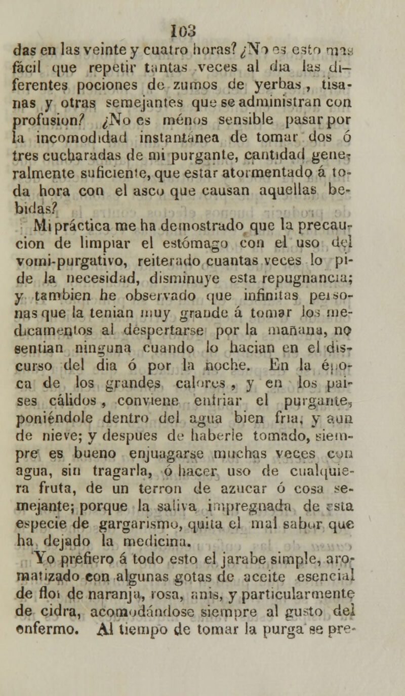 das en las veinte y cuatro horas? ¿N> 03 esto roas fácil que repetir tantas veces al día las di- ferentes pociones de zumos de yerbas , tisa- nas y otras semejantes que se administran con profusión? ¿No es menos sensible pasar por la incomodidad instantánea de tomar dos ó tres cucharadas de mi purgante, cantidad gene7 raímente suficiente, que estar atormentado á to- da hora con el asco que causan aquellas be- bidas? Mi práctica me ha demostrado que la precau- ción de limpiar el estómago con el uso del vomi-purgativo, reiterado cuantas veces lo pi- de la necesidad, disminuye esta repugnancia; y también he observado que infinitas peí so- lías que la tenian muy grande á tomar io; ¡ne- dicamen'os al despertarse por la mañana, no sentían ninguna cuando lo hacían en el dis- curso del dia ó por la noche. En la é. o- ca de los grandes calores , y en los paí- ses cálidos, conviene enfriar el purgante, poniéndole dentro del agua bien fría, y «un de nieve; y después de haberie tomado, siem- pre es bueno enjuagarse muchas veces c-m agua, sin tragarla, ó hacer uso de cualquie- ra fruta, de un terrón de azúcar ó cosa se- mejante; porque la saiiva impregnada de jsta especie de gargarismo, quita el mal sabor que ha dejado la medicina. Yo prefiero á todo esto el jarabe simple, aro- matizado con algunas gotas de aceite esencial de floí de naranja, rosa, anis, y particularmente de cidra, acomodándose siempre al gusto dei enfermo. Al tiempo de tomar la purga se pre-