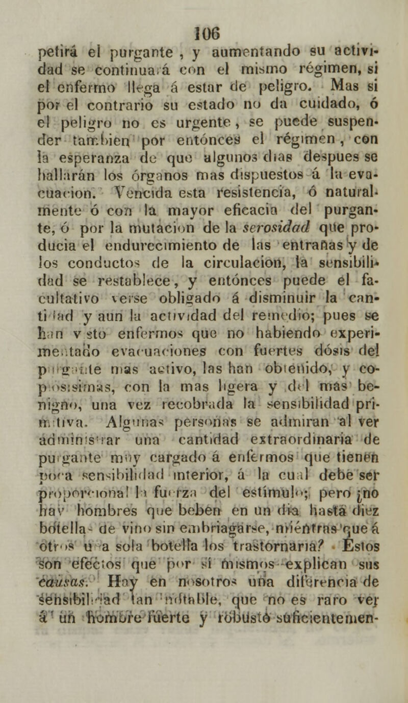 petirá el purgante , y aumentando su activi- dad se continuad con el mismo régimen, si el enfermo llega á estar de peligro. Mas si por el contrario su estado no da cuidado, ó el peligro no es urgente, se puede suspen- der también por entonces el régimen, con Hi esperanza de que algunos días después se hallarán los órganos mas dispuestos ú la eva- cuación. Vencida esta resistencia, ó natural- mente ó con la mayor eficacia del purgan- te, ó por la mutación de la serosidad que pro- ducía el endurecimiento de las entrañas y de los conductos de la circulación, la sensibili- dad se restablece, y entonces puede el fa- cultativo verse obligado á disminuir la can- ti ¡íid y aun la actividad del remedio; pues se han v sto enfermos que no habiendo experi- me• taoo evacuaciones con fuertes dosis de! p ií .te mas activo, las han obienido, y co- p -.<s:si;nMS, con la mas ligera y del mas be- nigno, una vez recobrada la sensibilidad pri- ui tiva. Alg'ina* personas se admiran al ver adniin<s!rar una cantidad extraordinaria de poígarfte muy cargado á enfermos que tienen ptiéá sensibilidad interior, á la cu ¡1 debe ser proporciona! h fuerza del estímulo; pero ¿no hav hombres que beben en un di-a hasta diez bdtella- de vino sin embriagarse, miéntras'que á otros u a sola botella los trastornaría? Eslos son efécios que por sí mismos explican sus cai/.aas. H^y en nosotros una diferencia de sehsibil';ad lan imitable, que no es raro ver ú'un honurii fuerte y robusto süficienteinen-