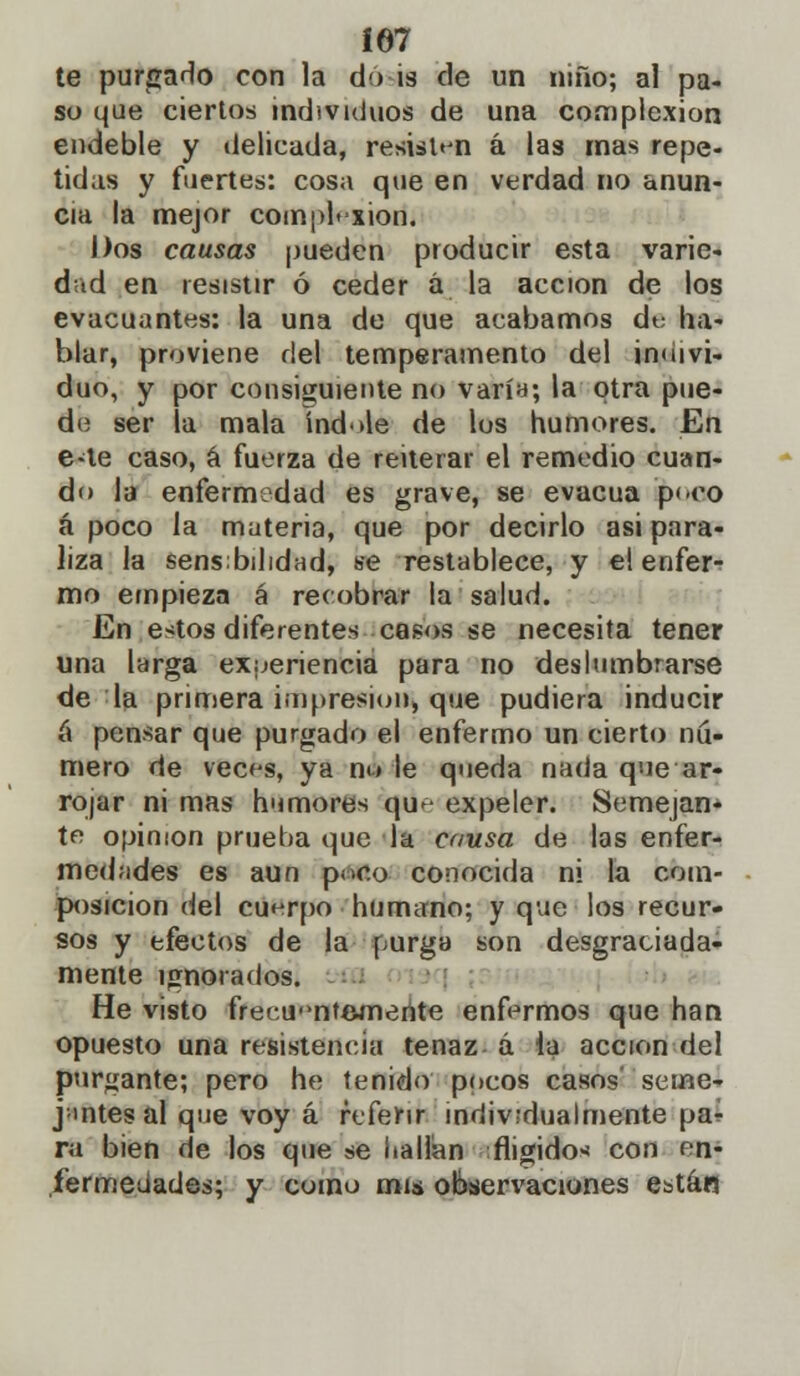 Í67 te purgado con la do is de un niño; al pa- so que ciertos individuos de una complexión endeble y delicada, resisten á las mas repe- tidas y fuertes: cosa que en verdad no anun- cia la mejor complexión. Dos causas pueden producir esta varie- dad en resistir ó ceder á la acción de los evacuantes: la una de que acabamos cíe ha- blar, proviene del temperamento del indivi- duo, y por consiguiente no varía; la otra pue- de ser la mala Índole de los humores. En e-te caso, á fuerza de reiterar el remedio cuan- do la enfermedad es grave, se evacúa poco á poco la materia, que por decirlo asi para- liza la sensibilidad, se restablece, y el enfer- mo empieza á recobrar la salud. En estos diferentes casos se necesita tener una larga experiencia para no deslumhrarse de la primera impresión, que pudiera inducir á pensar que purgado el enfermo un cierto nu- mero de veces, ya no le queda nada que ar- rojar ni mas humores que expeler. Semejan- te opinión prueba que la causa de las enfer- medades es aun poco conocida ni la com- posición del cuerpo humano; y que los recur- sos y efectos de la purga son desgraciada- mente ignorados. He visto frer.u'ntemente enfermos que han opuesto una resistencia tenaz á la acción del purgante; pero he tenido pocos casos' seme- jantes al que voy á referir individualmente pa* ra bien de los que se hallan fligidox con en- fermedades; y como mis observaciones están