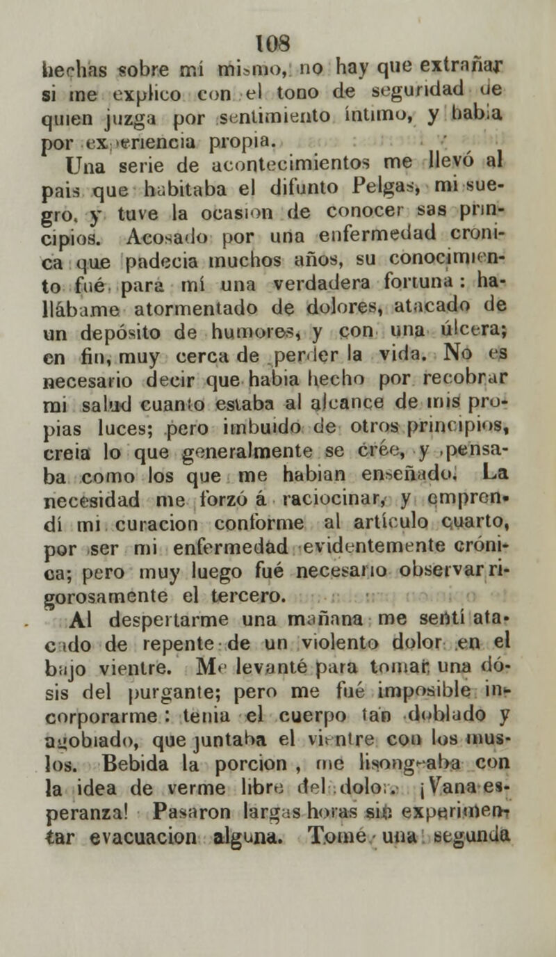 hechas «obre mí mismo,, no hay que extrañar si me explico con el tono de segundad ue quien juzga por sentimiento íntimo, y había por experiencia propia. Una serie de acontecimientos me llevó al pais que habitaba el difunto Pelgas, mi sue- gro, y tuve la ocasión de conocer sas prin- cipios. Acosado por una enfermedad cróni- ca que padecía muchos años, su conocimien- to fué para mí una verdadera fortuna: ha- llábame atormentado de dolores, atacado de un depósito de humores, y con una úlcera; en fin, muy cerca de perder la vida. No es necesario decir que habia hecho por recobrar mi salud cuanio estaba al alcance de mis pro- pias luces; pero imbuido de otros principios, creia lo que generalmente se cree, y .pensa- ba como los que me habian enseñado. La necesidad me forzó á raciocinar, y empren- dí mi curación conforme al artículo cuarto, por ser mi enfermedad evidentemente cróni- ca; pero muy luego fué necesario observar ri- gorosamente el tercero. Al despertarme una truuiana me sentíala* c ido de repente de un violento dolor en el bujo vientre. Me levanté para tomar, una do- sis del purgante; pero me fué imposible ii> corporarme : tenia el cuerpo tan doblado y agobiado, que juntaba el vientre con los mus- los. Bebida la porción , fue li$ong<aba con la idea de verme libre del dolo;. ¡Vana es- peranza! Pasaron largas horas si£ experimem tar evacuación alguna. Tome una segunda