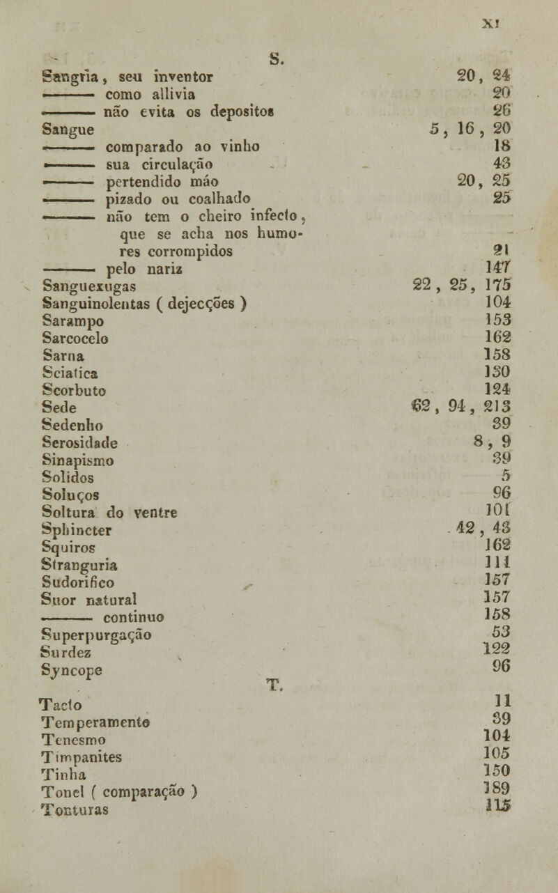 X! s. Sangria, seu inventor ■ como allivia ■ não evita os depósitos Sangue - ■■■ - comparado ao vinho ■ sua circulação — pertendido máo ■ pizado ou coalhado - não tem o cheiro infeclo, que se acha nos humo- res corrompidos pelo nariz Sanguexugas Sanguinolentas ( dejecções ) Sarampo Sarcocelo Sarna Sciatíca Scorbuto Sede Sedenho Serosidade Sinapismo Sólidos Soluços Soltura do ventre Sphincter Squiros Slranguria Sudorífico Suor natural ■ ■ continuo Superpurgação Surdez Sjncope Tacto Temperamento Tenesmo Timpanites Tinha Tonel f comparação ) Tonturas 20 , 24 20 26 5, 16 , 20 18 43 20 , 25 25 9t\ 14T 22 , 25, 175 104 153 162 158 ISO 124 62, 94, 213 39 i *, 9 39 5 96 101 42 , 43 162 111 157 157 158 53 122 96 11 39 104 105 150 189 115