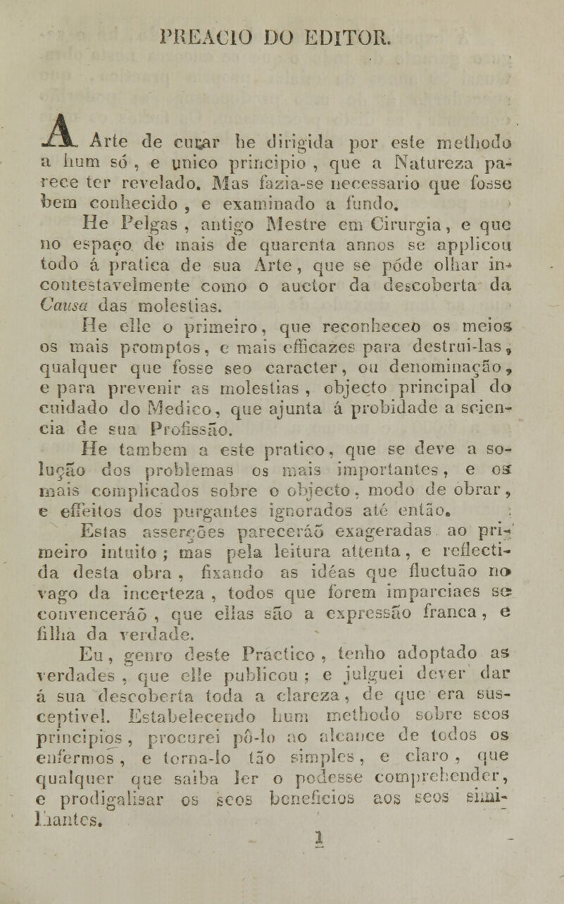 PREAC10 DO EDITOR. A Arte de cucar he dirigida por este methodo a hum só , e único principio , que a Natureza pa- rece ter revelado. Mas fazia-se necessário que for-se bera conhecido , e examinado a fundo. He Pelgas , antigo Mestre cm Cirurgia, e que no espaço de mais de quarenta annos se applicou todo á pratica de sua Arte, que se pode olhar in^ contestavelmente como o auetor da descoberta da Causa das moléstias. He elle o primeiro, que reconheceo os meios os mais promptos, e mais efficazes para destrui-las, qualquer que fosse seo caracter, ou denominação, e para prevenir as moléstias , objecto principal do cuidado do Medico, que ajunta á probidade a scien- cia de sua Profissão. He também a este pratico, que se deve a so- lução dos problemas os mais importantes, e os mais complicados sobre o objecto, modo de obrar, e eifeitos dos purgantes ignorados até então. Estas asserções parecerão exageradas ao pri- meiro intuito; mas pela leitura attenta, e reflecti- da desta obra , fixando as idéas que íluctuão no> vago da incerteza , todos que forem imparciaes se? convencerão , que elias são a expressão franca, e li lha da verdade. Eu, genro deste Practico , tenho adoptado as verdades , que elle publicou ; e julguei dever dar á sua descoberta toda a clareza, de que era sus- ceptível. Estabelecendo hum mcthodo sobre scos princípios , procurei pô-lo ao alcance de todos os enfermos, e torna-lo tão simples, e claro, que qualquer que saiba ler o podesse comprehender, e pródiga Usar os scos benefícios aos eeos eioii- Piantcs.