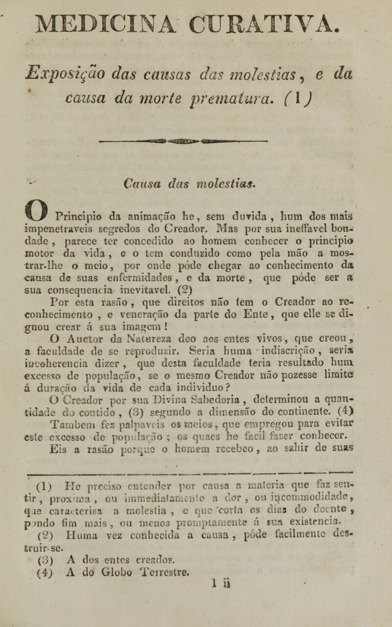 MEDICINA CURATIVA. Exposição das causas das moléstias, e da cansa da morte prematura. (\) Causa das moléstias. O Principio da animação he, sem duvida , hum dos mais impenetráveis segredos do Creador. Mas por sua ineífavel bon- dade , parece ter concedido ao homem conhecer o principio motor da vida, g o tem conduzido como pela mão a mos- trar-lhe o meio, por onde pôde chegar ao conhecimento da causa de suas enfermidades, e da morte , que pôde ser a sua consequência inevitável. (2) Por esta rasão , que direitos não (em o Creador ao re- conhecimento , e veneração da parte do Ente, que elle se di- gnou crear á sua imagem ! O Auctor da Natureza deo aos entes vivos, que creou, a faculdade de se reproduzir. Seria huma indiscrição , seria rucôherencia dizer , que desta faculdade teria resultado hum excesso de população, se o mesmo Creador não pozesse limite á duração da vida de cada individuo? O Creador por sua Divina Sabedoria, determinou a quan- tidade dj contido , (3) segundo a dimensão do continente. (4) Também fez palpáveis os meios, que empregou para evitar este excesso de população ; 03 quaes he fácil faser conhecer. Eis a rasão porque o homem recebeo, ao sahir de suas (1) Re preciso entender por causa a matéria que faz sen- tir, provi ma , cu immedialameHte a dor, ou inccmmodidade, qje caracterisa a moléstia , e que corta os dias do doente , pondo fim mais , ou menos promptamente ú sua existência. (2) Pluma vez conhecida a causa, pôde facilmente des- truir-se. (3) A dos entes creados. (é) A do Globo Teirestre.