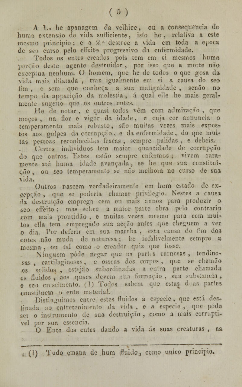 (»■■) A l.a he apanagcm tia velhice, ou a consequência de huma extensão de vida suíricieníe, is(o he , relativa a este mesmo principio ; e a 2.d destrce a vida em toda a et oca de seo curso pelo eíaãte progressivo da enfermidade. Todos os entes creados pois tem em si mesmos huma porção deste agente destruidor , por isso que a morte não exceptua nenhum. O homem, que he de todos o que gosa da vida maia dilatada , traz igualmente em si a causa do seo fim , e sem que conheça a sua malignidade , senão no tempo da apparição da moléstia , á qual elle he mais geral- mente sugeito que os outro*- entes. He de notar , e quasi todos vêm com admiração , que moços , na ílor e vigor da idade, e cuja cor annuncia o temperamento mais robusto, são mui'as vezes mais expos- tos aos golpes da corrupção , e da enfermidade, do que mui- tas pessoas reconhecidas fracas , sempre pálidas , e débeis. Certos indivíduos tem maior quantidade de corrupção do que outros. Estes estão sempre enfermos ; vivem rara- mente até huma idade avançada, se he qus sua constitui- ção , ou seo temperamento se não melhora no curso de bua vida. Outros nascem verdadeiramente em hum estado de ex- cepção , que se poderia chamar privilegio. Nestes a causa da destruição emprega cem ou mais ar.nos para produzir o seo efreito ; mas sobre a maior parte obra pelo contrario com mais prontidão , e muitas vezes mesmo para com mui- tos cila tem empregado sua acção antes que cheguem a ver o dia. Por deferir em sua maicha , esta causa do f;m dos entes não muda de n.rturesa; l;e infalivelmente sempre a mesma, ou tal como o creadtír qniz que foste. Ninguém pôde negar que as partis carnosas, tendino- sas , cartilaginosas e ósseas dos corpos , que se chamão es sólidos , estfjão subordinadas a outra parte chamada es fluidos ,' aos qu&es devem sua formação , sua substancia , e seo crescimento. (1) Todos sabem cu? estas dias parte? constituem o ente material. Distinguimos entre estes fluidos a espécie , que está des- tinada ao entretenimento da vida , e a espécie }< que podo ser o instrumento de sua destruição , como a mais corruptí- vel por sua essência. O Ente dos entes dando a vida ás suas creaturas , as (1) Tudo emana de hum fluido, como único principio,