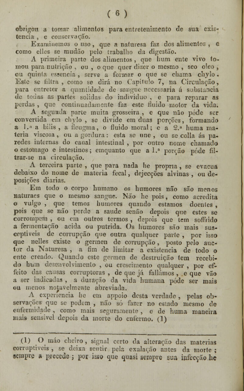 obrigou a tomar alimentos para entretenimento cie sua exis- tência , e conservação. Examinemos o uso, que a naíuresa faz dos alimentos , c como elies se muáão pelo trabalho da digestão. A primeira parte dos alimentos, que hum ente vivo to- mou para nutrição , ou , o que quer dizer o mesmo , seo óleo , ou quinta essência , serve a formar o que se chama chylo. Esíc se filtra , como se dirá no Capilulo 7, na Circulação, para entreter a quantidade de sangue necessária á substancia de todas as partes solidas do individuo , e para reparar as perdas , que continuadamente faz este tinido motor da vida. A seguada parte muita grosseira , e que não pôde ser convertida em chylo , se divide em duas porções, formando a 1.» a bílis , a rleugma, o fluido moral; e a 2.a huma ma- téria viscosa , ou a gordura: esta se une , ou se colla ás pa- redes internas do canal intestinal , por outro nome chamado o estômago e intestinos; emquanto que a l.a porção pôde fil- trar-se na circulação. A terceira parte , que para nada he própria , se evacua debaixo do nome de matéria fecal, dejecções alvinas , ou de- posições diárias. Em todo o corpo humano os humores não são menos naturaes que o mesmo sangue. Não he pois, como acredita o vulgo , que temos humores quando estamos doentes , pois que se não perde a saúde senão depois que estes se corrompem , ou em outros termos , depois que tem soffrido a fermentação acida ou pútrida. Os humores são mais sus- ceptiveis de corrupção que outra qualquer parte , por isso que nelles existe o gérmen de corrupção, posto pelo auc- tor da Naturesa , a fim de limitar a existência de todo o ente creado. Quando este gérmen de destruição tem recebi- do hum desenvolvimento , ou crescimento qualquer , por ef- feito das causas corruptoras, de que já falíamos , e que vão a ser indicadas , a duração da vida humana pôde ser mais ou menos notavelmente abreviada. A experiência he em appoio desta verdade , pelas ob- servações que se podem , não só fazer no estado mesmo de enfermidade, como mais seguramente, e de huma maneira mais sensível depois da morte do enfermo. (1) (1) O raáo cheiro, signal certo da alteração das matérias corruptíveis , se deixa sentir pela exalação antes da morte ; sempre a precede j por. isso que quasi sempre sua infecção he