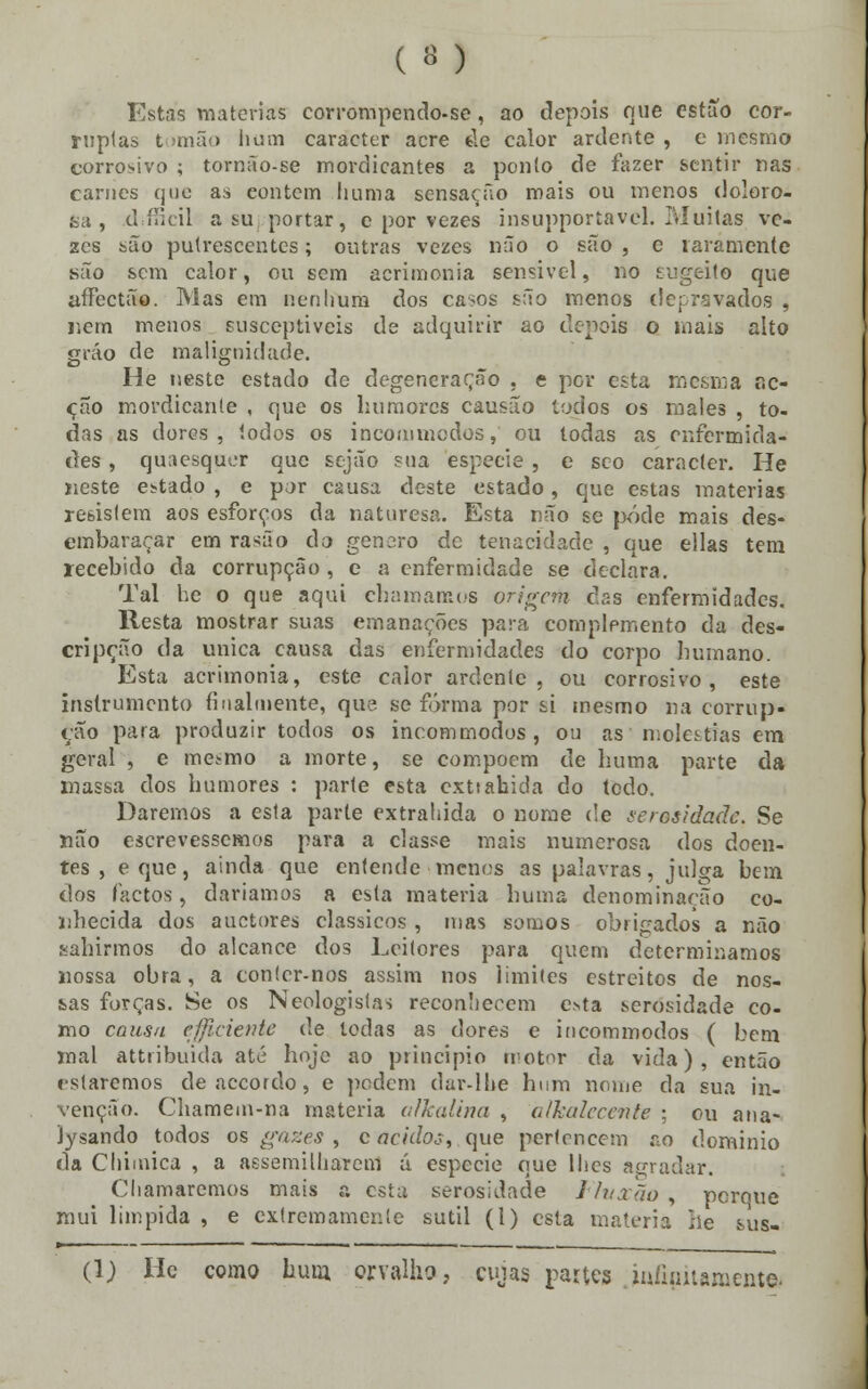 Estas matérias corrompendo-se, ao depois que estuo cor- ruptas tomão hum caracter acre éle calor ardente , e mesmo corrosivo ; tornão-se mordicantes a ponto de fazer sentir nas carnes que as eontem liuma sensação mais ou menos doloro- sa , dMkil a su portar, e por vezes insupportavel. PJuitas ve- zes são putrescentes; outras vezes não o são , c raramente são sem calor, ou sem acrimonia sensivel, no tugeito que affectão. Mas em nenhum dos casos são menos de privados , nem menos susceptíveis de adquirir ao depois o mais alto gráo de malignidade. He neste estado de degeneração , e pev esta mesma ac- ção mordicanle , que os humores causão todos os males , to- das as dores, todos os incommodos, ou todas as enfermida- des , quaesquer que sejão sua espécie , e seo caracter. He neste estado , e por causa deste estado, que estas matérias resistem aos esforços da naturesa. Esta não se pôde mais des- embaraçar em rasão do género de tenacidade , que ellas tem recebido da corrupção , e a enfermidade se declara. Tal he o que aqui chamamos origem cias enfermidades. Resta mostrar suas emanações para complemento da des- cripção da única causa das enfermidades do corpo humano. Esta acrimonia, este calor ardente, ou corrosivo, este instrumento finalmente, que se forma por si mesmo na corrup- ção para produzir todos os incommodos, ou as moléstias em geral , e mesmo a morte, se compõem de liuma parte da massa dos humores : parte esta exttahida do todo. Daremos a esta parte extrahida o nome de ociosidade. Se não escrevêssemos para a classe mais numerosa dos doen- tes , eque, ainda que entende menos as palavras, julga bem dos factos, daríamos a esta matéria huma denominação co- nhecida dos auetores clássicos , mas somos obrigados a não .sahirmos do alcance dos Leitores para quem determinamos nossa obra, a con!cr-nos assim nos limites estreitos de nos- sas forças. Se os Neologisfa'» reconhecem e*ta serosidade co- mo causa cjjiciente de todas as dores e incommodos ( bem mal attribuida até hoje ao principio motor da vida), então rstaremos deaccordo, e podem dar-lhe hum nome da sua in- venção. Chamem-na matéria alkalina , alkalecente ; ou ana- lysando todos os gazes , c ácidos, que pertencem no dominio da Chimica , a aesemilharem á espécie que lhes agradar. Chamaremos mais ?. esta serosidade 1 Ih ião , porque mui límpida , e extrcmamer.le sutil (1) esta matéria he sus- (\) He como hum orvalho, cujas partes Jnfipnaroema