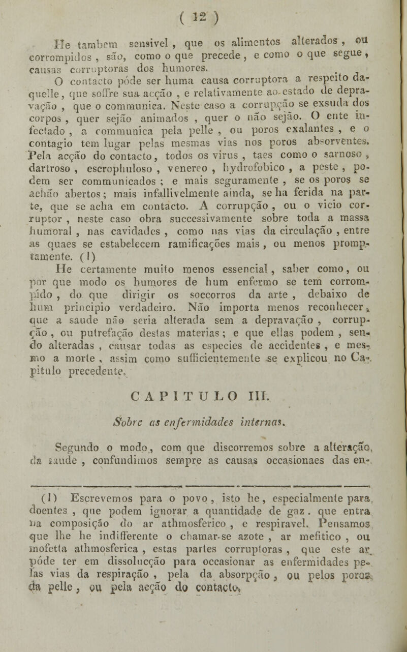 ( J2) He também sensível , que os alimentos alterados , ou corrompidos, são, como o que precede, e como o que segue, causas corruptoras dos humores. O contacto pôde ser huma causa corruptora a respeito da- quelle, que soífre sua acção , e relativamente ao-estado de depra- vação , que o communica. Neste caso a corrupção se exsuda dos corpos , quer sejão animados , quer o não sejão. O ente in- fectado , a communica pela pelle , ou poros exalantes , e o contagio tem lugar pelas mesmas vias nos poros absorventes. Pela acção do contacto, todos os virus , taes como o sarnoso , dartroso , escrophuloso , venéreo , hydrofobico , a peste , po- dem ser communicados ; e mais seguramente , se os poros se .acluto abertos; mais infallivelmente ainda, se ha ferida na par- te, que se acha em contacto. A corrupção , ou o vicio cor- ruptor , neste caso obra suecessivamente sobre toda a massa humoral , nas cavidades , como nas vias da circulação , entre as quaes se estabelecem ramificações mais , ou menos promp- tamente. (I) He certamente muito menos essencial , saber como, ou por que modo os humores de hum enfermo se tem corrom- pido , do que dirigir os soccorros da arte , debaixo de Ihiki principio verdadeiro. Não importa menos reconhecer * que a saúde não seria alterada sem a depravação , corrup- ção, ou putrefação destas matérias; e que ellas podem, sen- do alteradas , causar todas as espécies de accidentes , e mes- mo a morte , assim como suífícientemente se explicou no Ca». pitulo precedente, CAPITULO III. Sobre as enfermidades internai. Segundo o modo, com que discorremos sobre a alteração, da saúde , confundimos sempre as causas occasionaes das en- (I) Escrevemos para o povo, isto he, especialmente para. doentes , que podem ignorar a quantidade de gaz . que entra ua composição do ar athmosferico , e respirável. Pensamos que lhe he indifierente o chamar-se azote , ar mefítico , ou mofetta athmosferica , estas partes corruptoras , que este ar, pôde ter em dissolncção para occasionar as enfermidades pe- las vias da respiração , pela da absorpção s ou pelos poros, da pelle, ou peia acção do contacta,