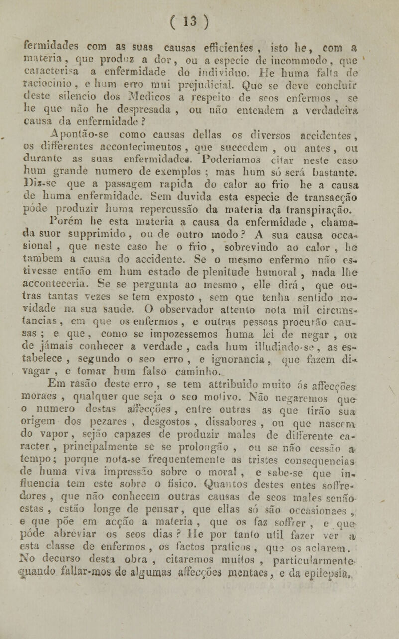 fermidades com as suas causas efficientes , isto lie, com ft matéria, que produz a dor, ou a espécie de incommodo, que caracteriza a enfermidade do individuo. He huma falta de raciocínio, ehura erro mui prejudicial. Que se deve concluir deste silencio dos Médicos a respeito de sons enfermos , se he que não he despresada , ou não entendem a verdadeira causa da enfermidade ? Apontao-se como causas delias os diversos accidentes, os diíferentes accontecimentos , que suecedem , ou antes, ou durante as suas enfermidades. Poderíamos citar neste caso hum grande numero de exemplos ; mas hum só será bastante. Dix-sc que a passagem rápida do calor ao frio he a causa de huma enfermidade. Sem duvida esta espécie de transacção pôde produzir huma repercussão da matéria da transpiração. Porém he esta matéria a causa da enfermidade , chama- da suor supprimido, ou de outro modo? A sua causa occa- sional , que neste caso he o frio , sobrevindo ao calor , he também a causa do accidente. Se o mesmo enfermo não es- tivesse então em hum estado de plenitude humoral , nada lhe acconteceria. Se se pergunta ao mesmo , elle dirá , que ou- tras tantas vezes se tem exposto , sem que tenha sentido no- vidade na sua saúde. O observador attenlo nota mil circuns- tancias , em que os enfermos , e outras pessoas procurâo cau- sas ; e que, como se impozessemos huma lei de negar , ou de jamais conhecer a verdade, cada hum illudindo-se, as es- tabelece , segundo o seo erro , e ignorância, que fazem di* vagar , e tomar hum falso caminho. Em rasão deste erro , se tem attribuido muito ás affec^ões moraes , qualquer que seja o seo motivo. Não negaremos que o numero destas aíiecções , entre outras as que tirão sua origem dos pezares , desgostos , dissabores , ou que nascrna- do vapor, sejfío capazes de produzir males de ditle-rente ca- racter , principalmente se se prolougao , ou se não cessão a tempo; porque nofa-se frequentemente as tristes consequências de huma viva impressão sobre o moral , e sabe-se que in- fluencia tem este sobre o físico. Quantos destes entes sorTre- dores , que não conhecem outras causas de seos males senão estas , estão longe de pensar, que ellas só são oocasionaes , e que põe em acção a matéria , que os faz sorTVcr , e que pôde abreviar os seos dias ? He por tanto útil fazer ver a esta classe de enfermos, os (actos práticos, que os aclarem. No decurso desta obra , citaremos muitos , particularmente guando faUar-mos de algumas affecções mentaes, e da epilepsia,