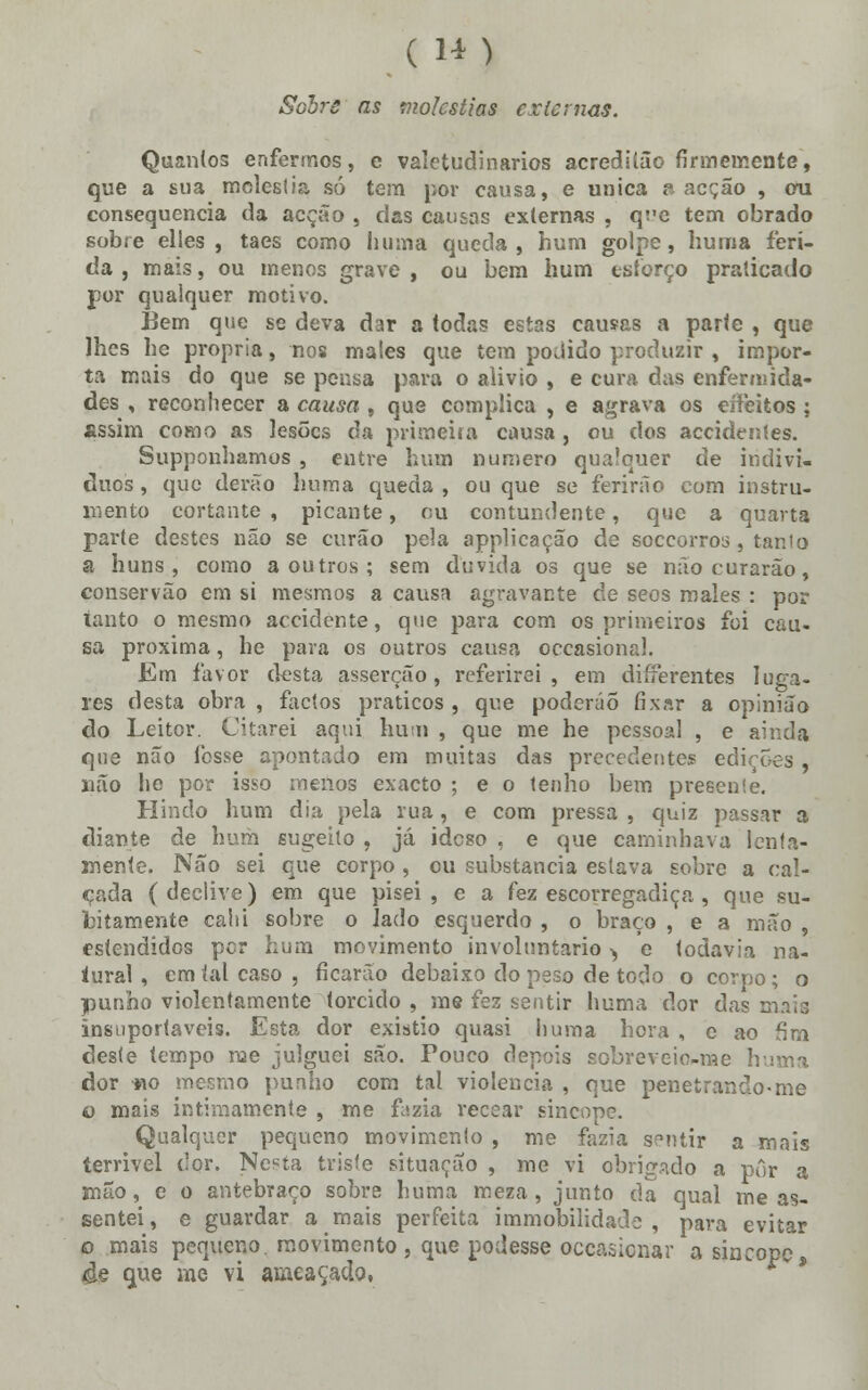 Sobro as moléstias externas. Quantos enfermos, c valetudinários acreditão firmemente, que a sua moléstia só tem por eausa, e única a acção , cru consequência da acção , cias causas externas , q;'e tem obrado sobre elles , taes como li uma queda, hum golpe, huma feri- da, mais, ou menos grave, ou bem hum estorço praticado por qualquer motivo. Bem que se deva dar a todas estas causas a parte , que lhes he própria, nos mates que tem podido produzir , impor- ta mais do que se pensa para o alivio , e cura das enfermida- des , reconhecer a causa , que complica , e agrava os eífeitos ; assim como as lesões da primeira causa, ou dos accidentes. Supponhamus , entre hum numero qualquer de indiví- duos , que derão huma queda , ou que se ferirão com instru- mento cortante, picante, ou contundente, que a quarta pai-te destes não se curão pela applicação de soccorros, tanto a huns , como a outros; sem duvida os que se não curarão, conservão em si mesmos a causa agravante de seos males : por tanto o mesmo accidente, que para com os primeiros foi cau- sa próxima, he para os outros causa occasionrJ. Em favor desta asserção, referirei, em differentes luga- res desta obra , factos práticos , que poderão fixar a opinião do Leitor. Citarei aqui hum , que me he pessoal , e ainda que não fosse apontado em muitas das precedentes ed: não he por isso menos exacto ; e o tenho bem presente. Hindo hum dia pela rua, e com pressa , quiz passar a diante de hum sugeho , já idcso . e que caminhava lenta- mente. Não sei que corpo , ou substancia estava sobre a cal- çada (declive) em que pisei, e a fez escorregadiça , que su- bitamente cahi sobre o lado esquerdo , o braço , e a mão , estendidos per hum movimento involuntário > e todavia na- tural , cm tal caso , ficarão debaixo do peso de todo o corpo; o punho violentamente torcido , me fez sentir huma dor das mais insuportáveis. Esta dor existio quasi huma hora , e ao fim deste tempo me julguei são. Pouco depois sobreveio-me huma dor «o mesmo punho com tal violência , que penetrando-me o mais intimamente , me fazia recear sincope. Qualquer pequeno movimento , me fazia sentir a mais terrivel dor. Nesta triste situação , me vi obrigado a pôr a mão, e o antebraço sobre huma meza, junto da qual me as- sentei , e guardar a mais perfeita immobilidade , para evitar o mais pequeno, movimento , que podesse occasienar a sincope 4e que me vi ameaçado,