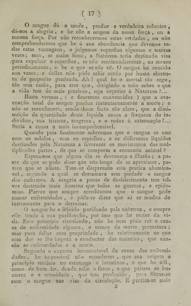 ( « ) O sangue dá a sau<?e , produz a verdadeira robustez , dá-nos a alegria , e lie elle a origem da nossa força , ou a mesma força. Por não reconhecermos estas verdades , ou não comprehendermos que he á sua abundância que devemos to- das estas vantagens, o julgamos supérfluo algumas e muitas vezes; mas, se assim fosse, a Naluvesa teria destinado vias ;para expulsar o supérfluo , se não continuadamente , ao menos periodu , e he o que se não vê. O sangue he contido rios vasos ;-e clelles não pôde sahir senão por hunia abertu- ra de propósito praticada. Ah ! qual he o mortal tão cego, tão sem rasão, para crer que, dirigindo a mão sobre o que a vida tem de mais precioso , seja superior á Naturesa ?... Basta vermos , ( e ficaremos convencidos ) que a eva- cuação total do sangue produz instantaneamente a morte; e não se reconhecer'), sendo-hum facto tão claro, que a dimi- nuição da quantidade deste liquido causa a fraqueza do in- dividuo , sua tristeza, magreza, e o reduz á exlenuação ?... Seria a cousa a mais incompreíiensivel. Quando pois finalmente saberemos que o sangue se une com os sólidos , com os espíritos, e os differentes líquidos destinados pela Natureza a favorecer os movimentos das mul- tiplicadas partes , de que se compõem a economia animal ? Esperamos que algum dia se desvaneça a illusão ; a pe- sar de que se pôde dizer que isto longe de se aproximar , pa- rece que se aíasta. Tem-se despresado esta pratica abominá- vel , segundo a qual se derramava sem piedade o sangue dos enfermos. A sangria a ponto de desfalecimento tem tal- vez destruído mais homens que todas as guerras , e epide- mias. Parece que sempre acreditamos que o sangue pôde causar enfermidades , e póde-se dizer que só se mudou de instrumento para o derramar. O sangue lie o liquido purificado pela natureza , e sempre e<Ie (ende á sua puiiíieação, por isso que he motor da vi- da. Este principio circulando, não he nem pode ser a cau- sa de enfermidade alguma, e menor, da morte prematura; mas para fallar com propriedade , he relativamente ao que com dor se lhe imputa o conduetor das matérias , que cau- eão as enfermidades o a morte. ScTindo o exposto incontestável da causa das enfermi- dades , he impossível não reconhecer , que sua origem e principio residem no es) e intestinos, e que he a!ii, como. de hum lar, donde sahe o fumo , e que partem os hu- mores e a scrosidade , que tem produzido , para filírar-se com o sangue nas vias da circulação. E prcçisá-se d