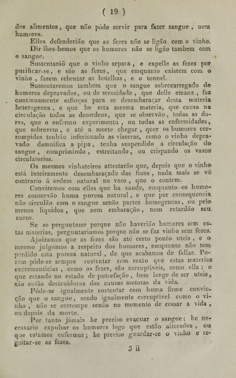 dos alimentos, que não pôde servir para fazer sangue , nem humores. Ellcs defenderião que as fezes não se ligao com o vinho. Dir lhes-hemos que os humores não se ligão também com. o sangue. Sustentarão que o vinho separa , e expelle as fezes por puiificar-se, e são as fezes, que emquanto existem com ó vinho , fazem rebentar as botelhas, e o tonnel. Sustentaremos também que o sangue sobrecarregado de humores depravados, ou de serosidade , que deile emana , faz continuamente esforces para se desembaraçar desta matéria heterogénea, e que he esta mesma matéria, que causa na circulação todas as desordens, que se observão, todas as do- res, que o enformo experimenta , ou todas as enfermidades, que sobrevem , e até a morte chegar , quer os humores cor- rompidos tenhão infecionado as visceras, como o vinho depra- vado damnifica a pipa, tenha suspendido a circulação do sangue , comprimindo , estreitando, ou crispando os vasos circulatórios. Os mesmos vinhateiros attestarão que, depois que o vinho está inteiramente desembaraçado das fezes , nada mais se vê contrario á ordem natural no vaso , que o contem. Conviremos com elles que ha saúde, emquanto-os humo- res conservão huma pureza natural, e que por consequência não circulão com o sangue senão partes homogéneas, ou pelo menos líquidos , que nem embaração, nem retardão seu curso. Se se perguntasse porque não haverião humores sem es- tas matérias, perguntariamos porque não se faz vinho sem fezes. Ajuizámos que as fezes são até certo ponto úteis , e o mesmo julgamos a respeito dos humores, emquanto não tem perdido esta pureza natural , de que acabamos de fallar. Po- r;;m póde-se sempre sustentar com rasão que estas matérias excrementicias , como as fezes, são corruptíveis, como ella ; e que estando no estado de putrefação , bem longe de ser úteis, são então destruidoras das causas motoras da vida. Póde-se igualmente sustentar com huma firme convic- ção que o sangue, sendo igualmente corruptível como o vi- nho , não se corrompe senão no momento de cessar a vida , ou depois da morte. Por tanto jamais he preciso evacuar o sangue; he ne- cessário expulsar os humores logo que estão alterados , ou que estamos enfermos; he pre«yo gmardar-te o vinho e ie- geitar-se as fezes, 3 a