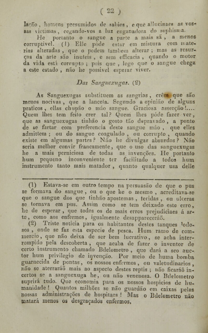 la^fto , homens presumidos de sábios , e que aUucinaes as vos- sas \ictinias , cegando-vos a luz enganadora do serphisma. He portanto o sangue a parte a mais sã , a menos corruptível. (I) Elle pôde estar em mistura com maté- rias alteradas , que o pedem tamisem alterar ; mas as resur- ças da aríe são inúteis , e sem efficacia , quando o motor da vida esti corrupto ; pois que , logo que o sangue chega a este estado , não he possível esperar viver. Das Sanguexugas. (2) As Sanguexugas substituem as sangrias, crên* que são menos nocivas , que a lanceia. Segundo a opinião de alguns práticos, ellas chupão o máo sangue. Graciosa nsserção!.... Quem lhes tem feito crer tal? Quem lhes pôde fazer ver, que as sanguexugas tinhão o gosto tão depravado , a ponto de se fartar com preferencia deste sangue máo , que elles admittem ; ou do sangue coagulado , ou corrupto , quando existe em algumas partes? Não lie divulgar absurdos? Não seria melhor convir francamente, que ouso das sanguexugas he a mais perniciosa de todas as invenções. He portanto hum pequeno inconveniente ter facilitado a todos li um instrumento tanto mais matador , quanto qualquer usa delle (1) Estava-se em outro tempo na persuasão de que o pus se formava do sangue , ou o que he o mesmo , acreditava-se que o sangue dos que tinhão apostemas , teridas , ou ulceras se tornava em pus. Assim como se tem deixado este erro, he de esperar , que todos os de mais erros prejudiciaes á ar- te , como aos enfermos, igualmente desappareceráõ. (2) Triste noticia para os habitantes destes tanques lodo- sos , onde se faz esta espécie de pesca. Hum ramo de com- mereio, que não deixa de ser bem lucrativo, se acha inter- rompido pela descoberta , que acaba de fazer o inventor de certo instrumento chamado Bdelometro , qv.e dará a seo auc- tor hum privilegio de invenção. Por meio de huma bomba guarnecida de pontas, os nossos enfermos, ou valetudinários, não se aterraráõ mais ao aspecto destes reptis ; não ficaráõ in- certos se a sanguexuga he, ou não venenosa. O Bdelometro suprirá tudo. Que economia para os nossos hospícios de hu- manidade ! Quantos milhões se não guardão em caixas pelas nossas administrações de hospitaes ! Mas o Bdelometro não matará menos os desgraçados enfermos.