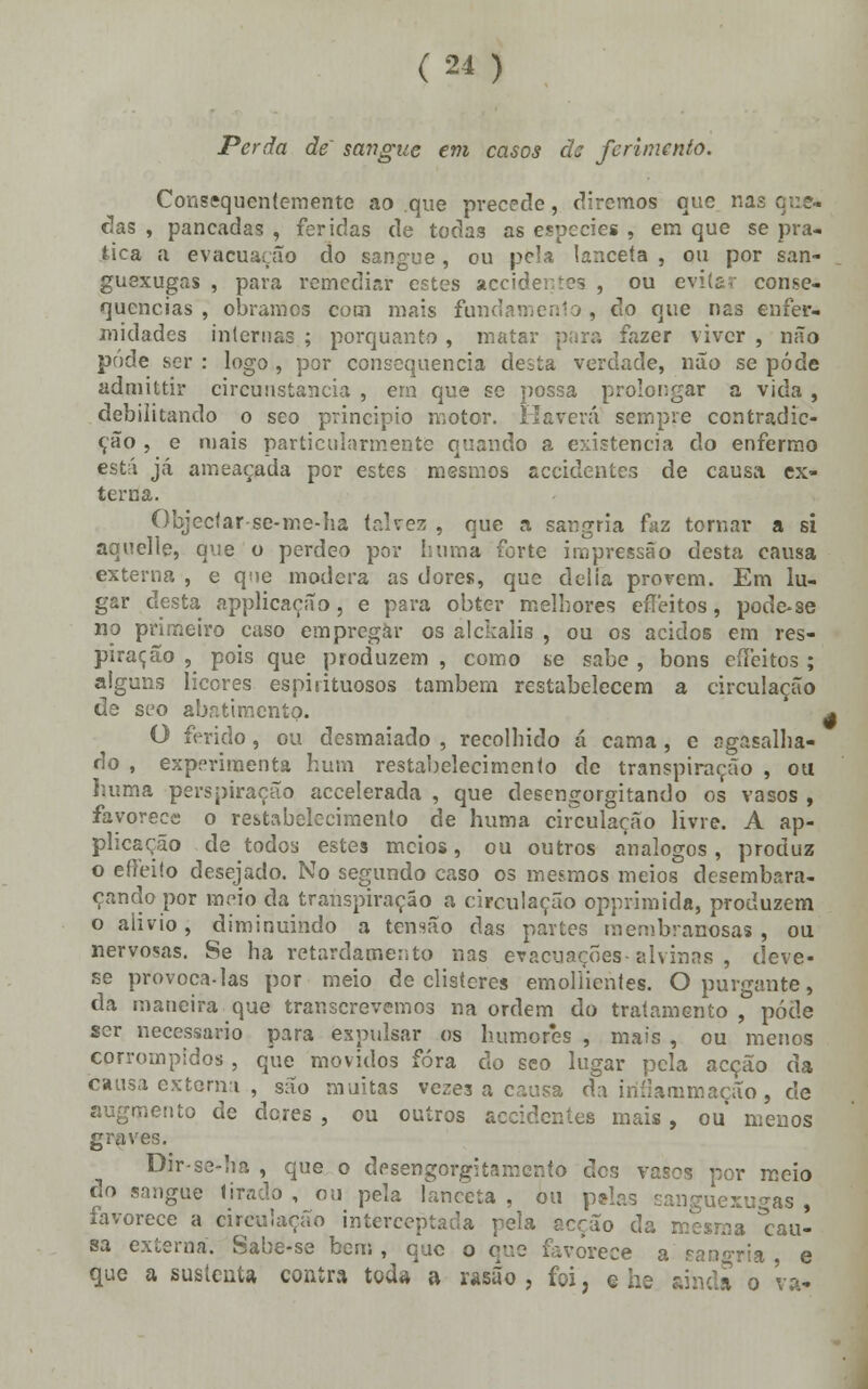 Perda de' sangue em casos de ferimento. Consequentemente ao que precede, diremos que nas que- das , pancadas , feridas de todas as espécies , em que se pra- tica a evacuação do sangue, ou pela lanceia , ou por san- guexugas , para remediar estes accidentes , ou evitar conse- quências , obramos com mais fuw , do que nas enfer- midades internas ; porquanto , matar para fazer viver , não pôde ser : logo , por consequência desta verdade, não se pôde admittir circunstancia , em que se possa prolongar a vida , debilitando o seo principio motor. Haverá sempre contradic- ção , e mais particularmente quando a existência do enfermo está já ameaçada por estes mesmos accidentes de causa ex- terna. Objectar se-me-ha talvez , que a sangria faz tornar a si aquelle, que o perdeo por huma forte impressão desta causa externa , e que modera as dores, que delia provem. Em lu- gar desta applicação, e para obter melhores cííeitos, pode-se no pnmeiro caso empregar os alckalis , ou os ácidos em res- piração , pois que produzem , como se sabe , bons eíFeitos ; alguns licores espirituosos também restabelecem a circulação de seo abatimento. ^ O ferido , ou desmaiado , recolhido á cama , e agasalha- do , experimenta hum restabelecimento de transpiração , ou huma perspiração accelerada , que desengorgitando os vasos , favorece o restabelecimento de huma circulação livre. A ap- plicação de todos estes meios, ou outros análogos, produz o efíeito desejado. No segundo caso os mesmos meios desembara- çando por meio da transpiração a circulação opprimida, produzem o alivio, diminuindo a tensão das partes tnembranosas, ou nervosas. Se ha retardamento nas evacuações- alvinas , deve- se provoca-las por meio de clisteres emoliicntes. O purgante, da maneira que transcrevemos na ordem do tratamento , pode ser necessário para expulsar os humores , mais , ou menos corrompidos , que movidos fora do sco lugar pela acção da causa externa , são muitas veze3 a causa da iriflammação, de augmento de deres , ou outros accidentes mais , ou menos graves. Dirse-lia , que o desengorgitamenfo dos vasos por meio do sangue tirado , ou pela lanceia , ou p*las sanguexu^as , favorece a circulação interceptada pela acção da mesma &cau- sa externa. Sabe-se bem, que o que favorece a sangria, e que a sustenta contra toda a rasão , foi, e he ainda o va*