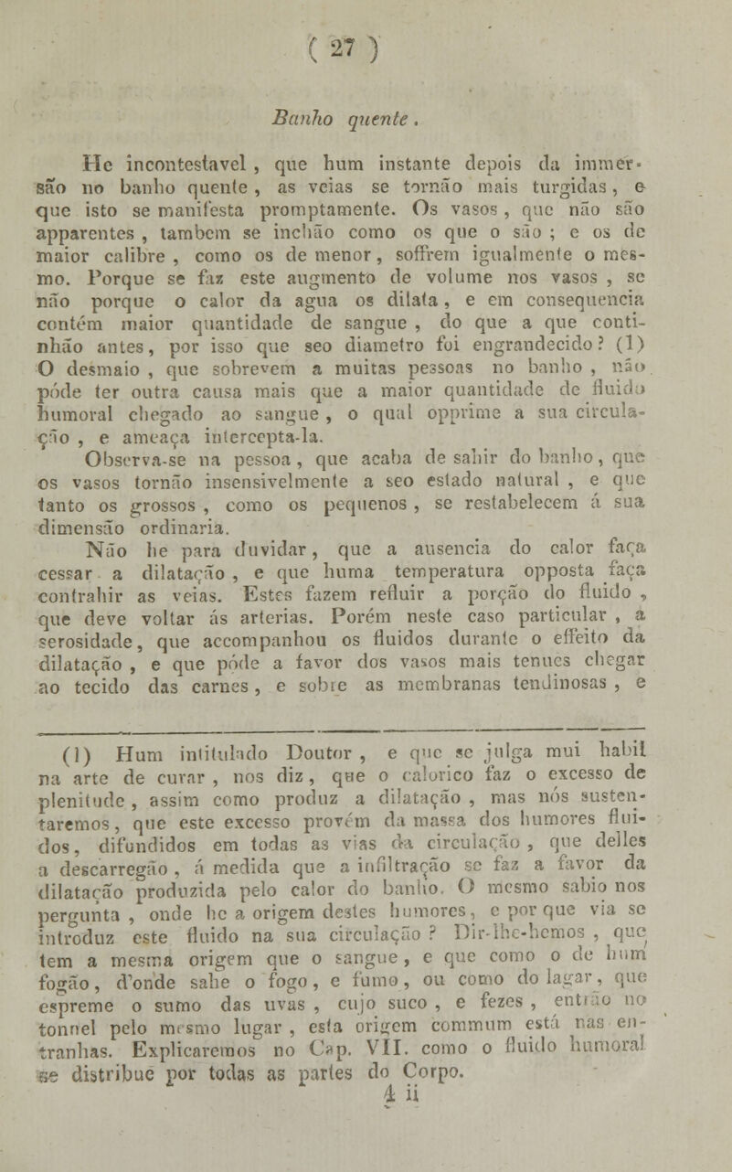 Banho quente. He incontestável , que hum instante depois da immér* são no banho quente, as veias se torna o mais túrgidas, e que isto se manifesta promptamente. Os vasos, que não são apparentes , também se inchão como os que o são ; e os de maior calibre, como os de menor, soffrem igualmente o mes- mo. Porque se faz este augmento de volume nos vasos , se não porque o calor da agua os dilata, e em consequência contém maior quantidade de sangue , do que a que conti- nhão antes, por isso que seo diâmetro foi engrandecido? (1) O desmaio, que sobrevem a muitas pessoas no banho, não. pôde ter outra causa mais que a maior quantidade de fluidu> humoral chegado ao sangue, o qual opprime a sua circula- ção , e ameaça intercepta-la. Observa-se na pessoa, que acaba de sahir do banho, que os vasos tornão insensivelmente a seo estado natural , e que tanto os grossos , como os pequenos , se restabelecem á sua dimensão ordinária. Não lie para duvidar, que a ausência do calor faça cessar a dilatarão , e que huma temperatura opposta faça eontrahir as veias. Estes fazem refluir a porção do fluido , que deve voltar ás artérias. Porém neste caso particular , a serosidade, que accompanhou os fluidos durante o efleito da dilatação , e que pôde a favor dos vasos mais ténues chegar ao tecido das carnes, e sobre as membranas tendinosas , e (1) Hum intitulado Doutor, e que se julga mui hábil na arte de curar , nos diz, que o calórico faz o excesso de plenitude , assim como produz a dilatação , mas nós susten- taremos, que este excesso provém da massa dos humores flui- dos, difundidos em todas as vias da circulação, que delles a descarregão , á medida que a infiltração se faz a favor da dilatação produzida pelo calor do banho. O mesmo sábio nos pergunta, onde hc a origem destes humores, c por que via se introduz este fluido na sua circulação ? Dir-lhe-hemos , que tem a mesma origem que o sangue, e que como o de hum fogão, cTonde sabe o fogo, e fumo, ou como do lagar, que espreme o sumo das uvas , cujo suco , e fezes , entrão no tonnel pelo m.smo lugar , esta origem commum está nas en- tranhas. Explicaremos no Op. VII. como o fluido humoral se distribuo por todas as partes do Corpo. 4; ii