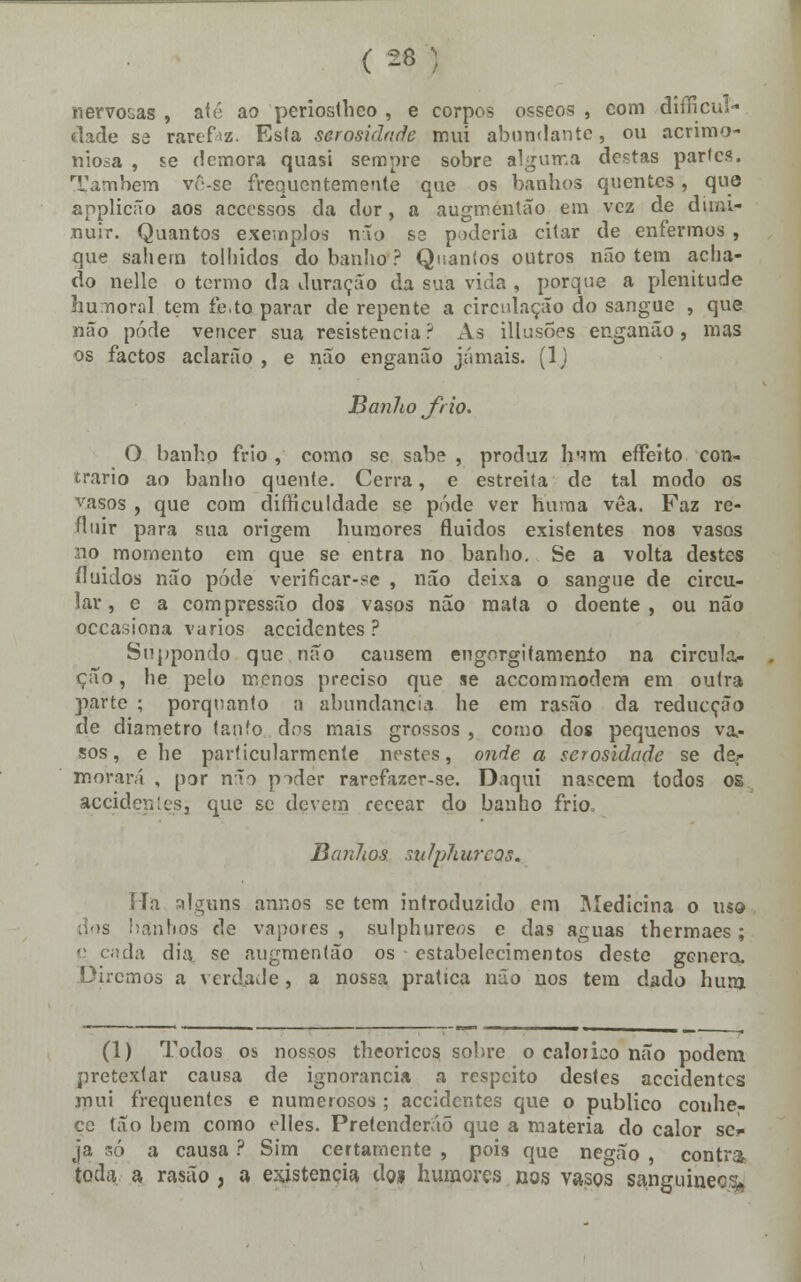 nervo&as , até ao periostheo , e corpos ósseos , com difficul- <lade se rarefiz. Esta serosidnde mui abundante, ou acrimo- niosa , se demora quasi sempre sobre alguma destas parles. Também vô-se frequentemente que os banhos quentes, que anplicão aos accessos da dor, a augmentão em vez de diwu- nuir. Quantos exemplos não se poderia citar de enfermos , que sahern tolhidos do banho ? Quantos outros não tem acha- do nelle o termo da duração da sua vida , porque a plenitude humoral tem íe.to parar de repente a circulação do sangue , que não pôde vencer sua resistência ? As illusões enganão, mas os factos aclarão , e não enganão jamais. (1J Banho frio. O banho frio , como se sabe , produz Irrni effeito con- trario ao banho quente. Cerra, e estreita de tal modo os vasos , que com difficuldade se pôde ver huma vêa. Faz re- fluir para sua origem humores fluidos existentes nos vasos no momento em que se entra no banho. Se a volta destes fluidos não pôde verificar-se , não deixa o sangue de circu- lar, e a compressão dos vasos não mata o doente, ou não occasiona vários accidentes ? Suppondo que não causem engorgitamenío na circula- ção , he pelo menos preciso que se accommodem em outra parte ; porquanto a abundância he em rasão da reducção de diâmetro tanfo dos mais grossos , como dos pequenos va- sos, e he particularmente nestes, onde a scrosidode se de* morará , por não pider rarefazer-se. Daqui nascem todos os accidentes, que se devem recear do banho frio Banlios mlphureos. Ha alguns annos se tem introduzido em Medicina o m& dos banhos de vapores , sulphureos e das aguas thermaes; ç cada dia se augmentão os estabelecimentos deste gencra. Diremos a verdade, a nossa pratica não nos tem dado hura (1) Todos os nossos theoricos sobre o calórico não podem pretextar causa de ignorância a respeito destes accidentes mui frequentes e numerosos ; accidentes que o publico conhe- ce tão bem como elles. Pretenderão que a matéria do calor se* ja só a causa ? Sim certamente , pois que negão , contra toda a rasão, a existência do* humores nos vasos sanguinecu