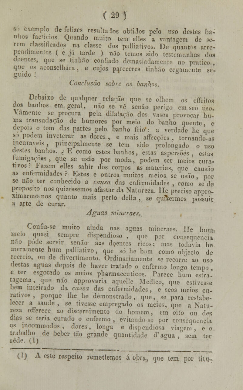 I > exemplo de felizes resulta los obtiJos pelo uso destes ba- nhos faCicios. Quando muito tem elles a vantagem de se- rem classificados na classe dos paliativos. De quantos arre- pendimentos ( e já tarde ) n3o temos sido testemunhas do» doentes, que se tinhão confiado demasiadamente no pratico , que os aconselhara, e cujos pareceres tinhão cegamente se- guido ! ° Conclusão sobre os banhos. Debaixo de qtnlquer rela-ao que se olhem os effeifos dos banhos em geral, não se vê senão perigo em seo uso. Vãmente se procura pela dilatação dos vasos provocar hu- ma transudarão de humores por meio do banho quente, e depois o tom das partes pelo banho frio': a verdade he que so podem inveterar as dores , e mais affecçÕes , tornando-as incuráveis, ptincipalmente se tem sido prolongado o uso destes banhos. ; E como estes banhos, estas aspersões, estas fumigações , que se usáo por moda., podem ser meios cura- tivos? Fazem elles sahir dos corpos as matérias, que causão as enfermidades? Estes e outros muitos meios se usão, por se nao ter conhecido a causa das enfermidades , como se de propósito nos quizessemos afastar da Natureza. He preciso appro- ximarmo-nos quanto mais perto delia, se quisermos possuir a arte de curar. r Aguas mincraes, , Confia-se muito ainda nas aguas miheraes. ÍTe hum* meto quasi sempre dispendioso , que por consequência nao pode servir senão aos doentes ricos; mas todavia he meramente hum palliativo, que só he b:>m como objecto de recreio, ou de divertimento. Ordinariamente se recorre ao uso destas aguas depois de haver tratado o enfermo longo tempo , e ter esgotado os meios pharmaceuticos. Parece hum estra- tagema , que não approvaria aquelle Medico, que estivesse bem inteirado da causa das enfermidades, e seos meios cu- rativos , porque lhe he demonstrado, que, se para restabe- lecer a saúde , se tivesse empregado os meios, que a Natu- reza offerece ao discernimento do homem, cm oito ou áez dias se teria curado o enfermo , evitando se por consequência os tncommodos , dores, longa e dispendiosa viagem, eo trabaho de beber tão grande quantidade d1 agua, sem ter sede. (I) (1) A este respeito remettemos á obra, que tem por titu-