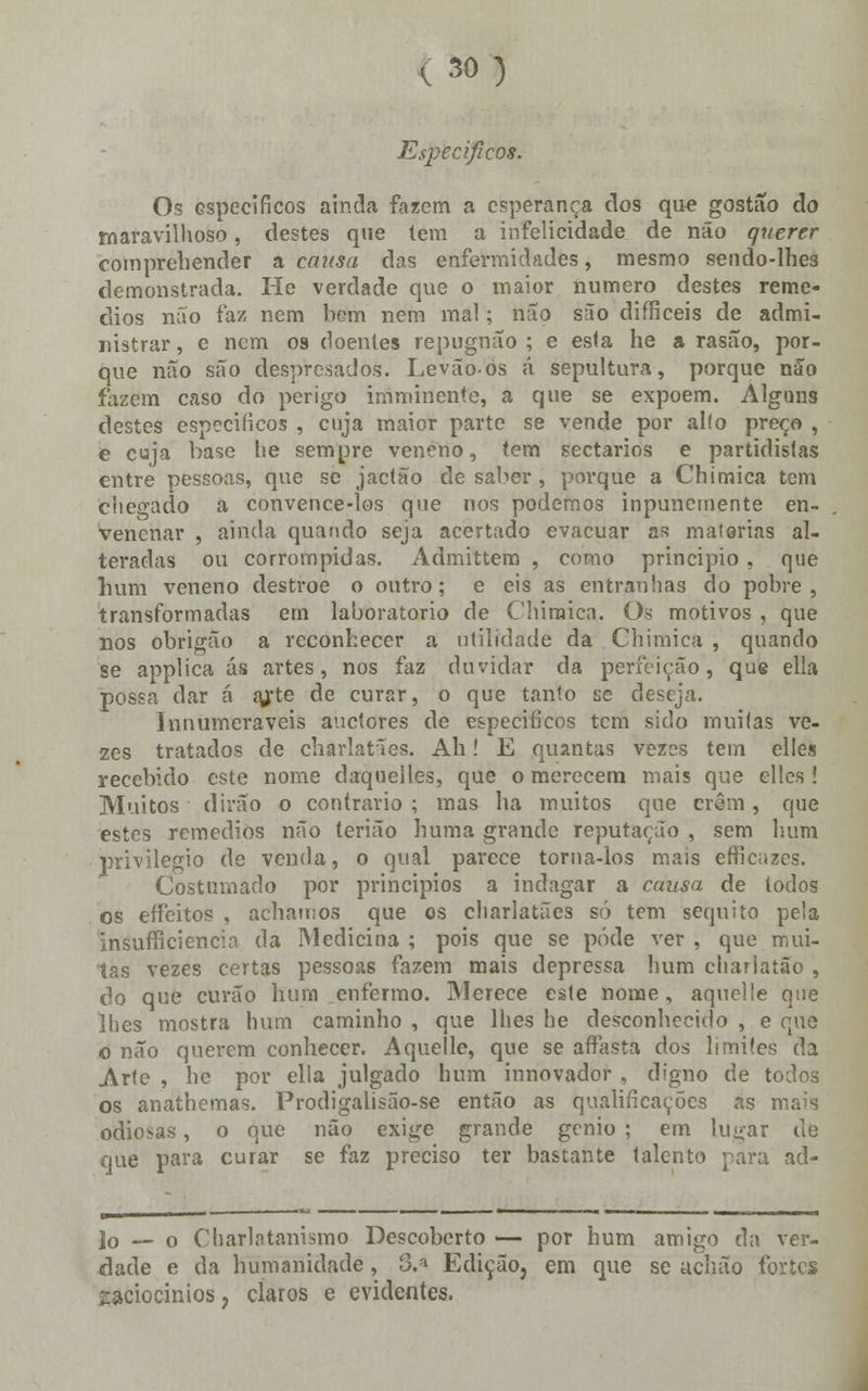 Específicos. Os específicos ainda fazem a esperança dos que gostão do maravilhoso, destes que tem a infelicidade de não querer comprehender a causa das enfermidades, mesmo sendo-lhe3 demonstrada. He verdade que o maior numero destes remé- dios não faz nem bem nem mal; não suo difficeis de admi- nistrar , c nem 09 doentes repugnão ; e esla he a rasão, por- que não são despresados. Levãoos á sepultura, porque não fazem caso do perigo imminente, a que se expõem. Alguns destes específicos , cuja maior parte se vende por alio preço , e cuja base lie sempre veneno, tem sectários e partidistas entre pessoas, que se jaetão de saber, porque a Chimica tem chegado a convence-los que nos podemos inpunemente en- venenar , ainda quando seja acertado evacuar as matérias al- teradas ou corrompidas. Admittem , como principio, que hum veneno destroe o outro; e eis as entranhas do pobre, transformadas em laboratório de Chimica. Os motivos , que nos obrigão a reconhecer a utilidade da Chimica , quando se applica ás artes, nos faz duvidar da perfeição, que ella possa dar á a/te de curar, o que tanto se deseja. Innumeraveis auetores de específicos tem sido muitas ve- zes tratados de charlatães. Ah! E quantas vezes tem elles recebido este nome daqueiles, que o merecem mais que elles! Muitos dirão o contrario ; mas ha muitos que eram, que estes remédios não terião huma grande reputação , sem hum privilegio de venda, o qual parece torna-los mais efriciizes. Costumado por princípios a indagar a causa de todos os erfeitos , achamos que os charlatães só tem séquito pela insufficiencia da Medicina ; pois que se pode ver , que mui- tas vezes certas pessoas fazem mais depressa hum charlatão , do que ctirão hum enfermo. Merece este nome, aquelle que lhes mostra hum caminho , que lhes be desconhecido , e que o não querem conhecer. Aquelle, que se aífasta dos limites da Arte , be por elia julgado hum innovador , digno de todos os anathemas. Prodigalisão-se então as qualificações as mais odiosas, o que não exige grande génio ; em lugar de que para curar se faz preciso ter bastante talento para ad- io — o Charlatanismo Descoberto — por hum amigo da ver- dade e da humanidade, 3.* Edição, em que se acbão fortes raciocínios, claros e evidentes.