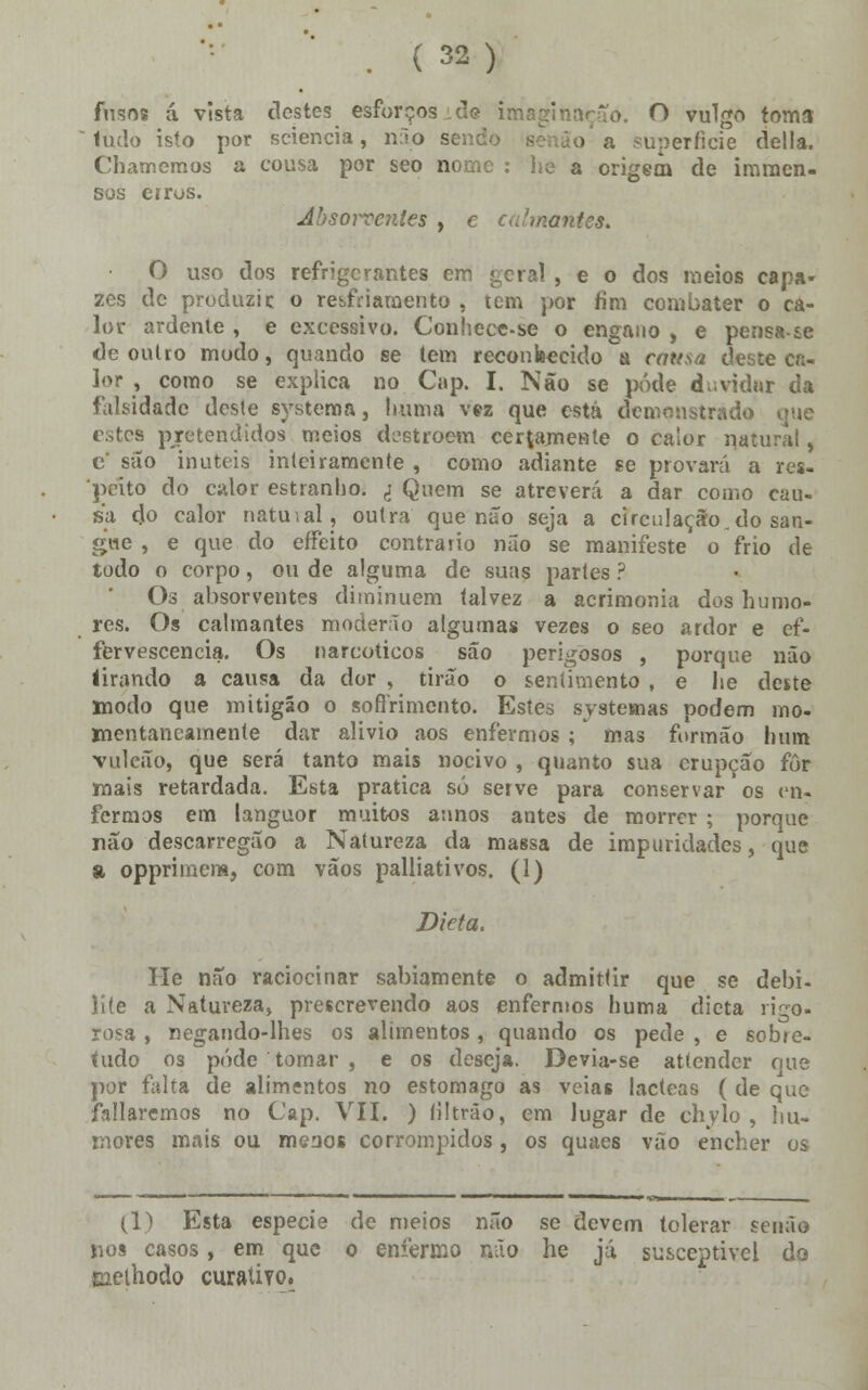 fusos á vista destes esforços Ae imaginação. O vulgo toma 1udo isto por sciencia, não sendo - a superfície delia. Chamemos a cousa por seo nome : he a origem de imraen- sos erros. Jòsowentes , e calmantes. O uso dos refrigerantes em geral , e o dos meios capa- zes de produzi c o resfriamento , tem por fim combater o ca- lor ardente , e excessivo. Conhece-se o engano , e pensa-sc cie outro modo, quando se tem reconhecido%i causa deste ca- lor , como se explica no Gip. I. Não se pôde duvidar da falsidade deste systema, liuma vez que está demonstrado que estea pretendidos meios destroem certamente o calor natural, c' suo imiteis iníeiramente , como adiante se provará a res- peito do calor estranho. d- Quem se atreverá a dar como cau- sa do calor natuial, outra que não seja a circulação,do san- gue , e que do effeito contrario não se manifeste o frio de todo o corpo, ou de alguma de suas partes ? Os absorventes diminuem talvez a acrimonia dos humo- res. Os calmantes moderno algumas vezes o seo ardor e ef- fervescencia. Os narcóticos são perigosos , porque não iirando a causa da dor , tirão o sentimento , e he deste modo que mitigáo o sofrimento. Estes systemas podem mo- mentaneamente dar alivio aos enfermos ; mas formão hum vulcão, que será tanto mais nocivo , quanto sua erupção for mais retardada. Esta pratica só serve para conservar os en- fermos em languor muitos annos antes de morrer ; porque não descarregão a Natureza da massa de impuridades, que a oppriraem, com vãos palliativos. (1) Dieta. He não raciocinar sabiamente o admittir que se debi- lite a Natureza, prescrevendo aos enfermos huma dieta rigo- rosa , negando-lhes os alimentos , quando os pede , e sobre- tudo os pôde tomar , e os deseja. Devia-se attender que por falta de alimentos no estômago as veias lácteas ( de que foliaremos no Cap. VII. ) filtráo, em lugar de chvlo , hu- mores mais ou meãos corrompidos, os quaes vão encher os li) Esta espécie de meios não se devem tolerar senão nos casos, em que o enfermo não he já susceptível do Eiethodo curativo.