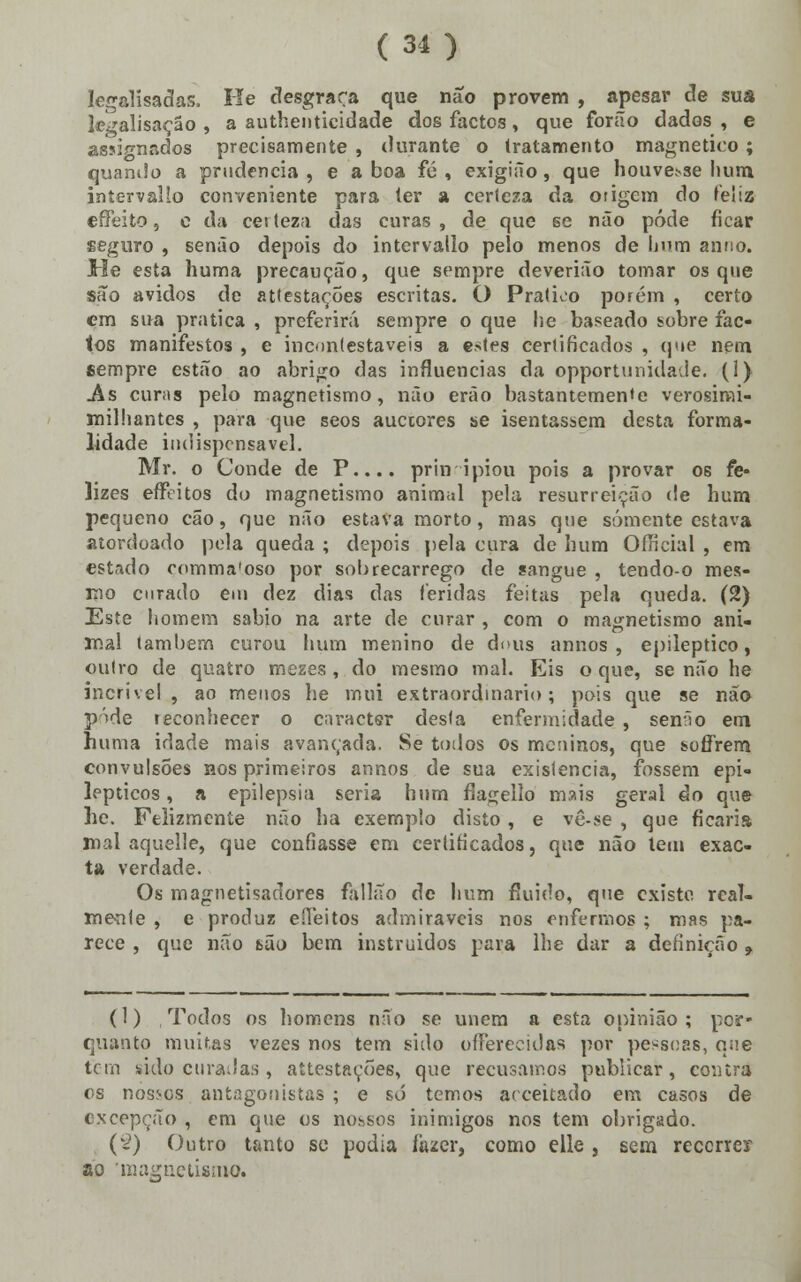 le^alísadas, He desgraça que não provem , apesar de sua le^alisaçáo , a authenticidade dos factos, que forão dados , e assi^nados precisamente , durante o tratamento magnético ; quando a prudência , e a boa fé , exigião, que houve.vse hum, intervalío conveniente para ter a certeza da origem do feliz effeito, c da cei tez;i das curas , de que se não pôde ficar seguro , senão depois do intervalío pelo menos de hum anuo. He esta huma precaução, que sempre deverião tomar os que são ávidos de attestaçÕes escritas. O Pratico porém , certo cm sua pratica , preferirá sempre o que lie baseado sobre fac- tos manifestos , e incontestáveis a estes certificados , que nem sempre estão ao abrigo das influencias da opportunidade. (1) As curas pelo magnetismo, não eráo bastantemente verosirai- milhantes , para que seos auetores se isentassem desta forma- lidade indispensável. Mr. o Conde de P.... prin ipiou pois a provar os fe- lizes effeitos do magnetismo animal pela resurreição de hum pequeno cão, que não estava morto, mas que somente estava atordoado pela queda ; depois pela cura de hum Oíncial , em estado comma'oso por sobrecarrego de sangue , tendo-o mes- mo curado em dez dias das feridas feitas pela queda. (2) Este homem sábio na arte de curar , com o magnetismo ani- mal também curou hum menino de dous annos , epiléptico, outro de quatro mezes , do mesmo mal. Eis o que, senão he incrível, ao menos he mui extraordinário; pois que se não pode reconhecer o caracter desta enfermidade , senão em huma idade mais avançada. Se todos os meninos, que soflrem convulsões nos primeiros annos de sua existência, fossem epi- lépticos , a epilepsia seria hum flagello mais geral do que he. Felizmente não ha exemplo disto, e vê-se , que ficaria mal aquelle, que confiasse em certificados, que não tem exac- ta verdade. Os magnetisadores fallão de hum fluido, que existo, real- mente , e produz e (leitos admiráveis nos enfermos ; mas pa- rece , que não são bem instruídos para lhe dar a definição 9 (1) Todos os homens não se unem a esta opinião; por- quanto muitas vezes nos tem sido oflferecidas por pessoas, que tem sido curadas, attestaçÕes, que recusamos publicar, contra os nossos antagonistas ; e só temos acceitado em casos de excepção , em que os nossos inimigos nos tem obrigado. (2) Outro tanto se podia lazer, como elle , sem recorrer ao 'magnetismo.