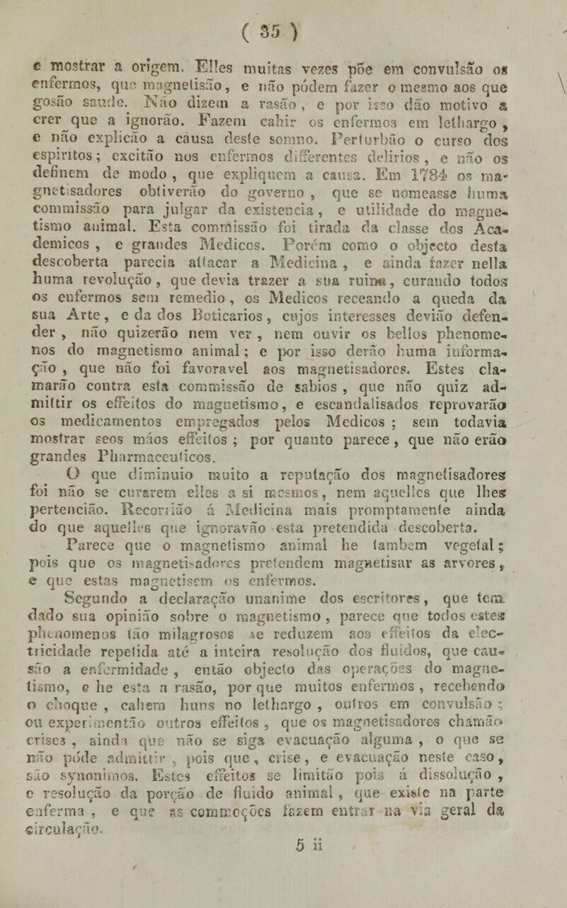 c mostrar a origem, EHes muitas vezes põe em convulsão o» enfermos, que magnelisão, e não podem fazer o mesmo aos que gosão saúde. Não dizem a rasao , e por isso dáo motivo a crer que a ignorão. Fazem eahir os enfermos em lelliargo , e não explicão a causa des(e somno. Ferturbão o curso dos espíritos; excitão aos enfermos differentes delírios , e não os definem de modo , que expliquem a causa. Em 1784 os ma- gnetisadores obtiverão do governo , que se nomeasse iiuma, commissão para julgar da existência, e utilidade do magne- tismo animal. Esta commissão foi tirada da classe dos Aca- démicos , e grandes Médicos. Porem como o objecto desta descoberta parecia atlacar a Medicina , e ainda íazer nella htima revolução, que devia trazer a sua ruin«, curando todos os enfermos sem remédio , os Médicos receando a queda da sua Arte, e da dos Boticários , cujos interesses devião defen- der , não quizerão nem ver , nem ouvir os bellos phenome- nos do magnetismo animal; e por isso derão huma informa- ção , que não foi favorável aos magnetisadores. Estes cla- marão contra esta commissão de sábios , que não quiz ad- miítir os effeitos do magnetismo, e escandalisados reprovarão os medicamentos empregados pelos Médicos ; sem todavia mostrar seos mãos effeitos ; por quanto parece, que não erão grandes Piíarmaceuúcos. O que diminuio muito a reputação dos magnetisadores foi não se curarem eibs a si mesmos, nem aquelles que lhes pertencião. Recorsião á Medicina mais promptamenfe ainda do que aquelifG que ignoravão esta pretendida descoberta. Parece que o magnetismo animal he lambem vegetal; pois que os magnetisadores pretendem magnetisar as arvores, e que estas magnetisem vs enfermos. Segundo a declaração unanime dos escritores, que tem. dado sua opinião sobre o magnetismo , parece que todos estes phuiomenos t;io milagrosos *e reduzem aoa effeitos da elec- tricidade repelida até a inteira resolução dos fluidos, que cau- são a enfermidade , então objecto das operações do magne- tismo, c he esta a rasão, por que muitos enfermos , recebendo o choque , cabem huns no lethargo , outros em convuls.' ou experimentão outros effeitos , que os magnetisadores chám crises , ainda que não se siga evacuação alguma , o que se não pôde admittir pois que, crise, e evacuação neste caso, são synoniraos. Estes effeitos se limitao pois á dissolução , e resolução da porção de fluido animai, que existe na parte enferma , e que as commeções fazem entrar na via geral da circulação. 5 ii