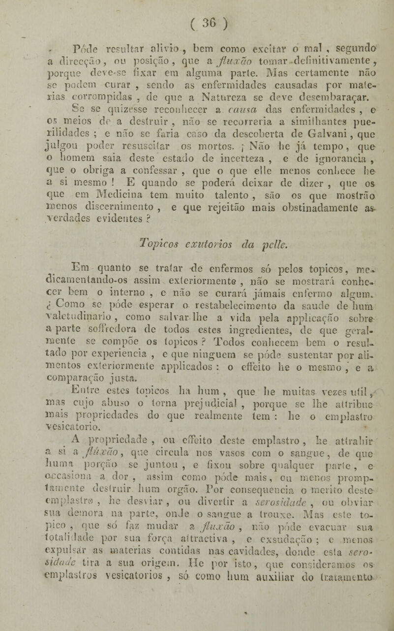 Pode rcpultar alivio , bem como excitai* o mal , segundo a direcção, ou posição, que a Jluxão tomar definitivamente, porque deve-se fixar em alguma parte. Mas certamente não se podem curar , sendo as enfermidades causadas por maté- rias corrompidas , de que a Natureza se deve desembaraçar. Se se quizesse reconhecer a causa das enfermidades , e or, meios de a destruir , não se recorreria a similhantes pue- rilidades ; e não se fúria caso da descoberta de Galvani, que julgou poder resusciíar os mortos. ; Não he já tempo, que o homem saia deste estado de incerteza , e de ignorância , que o obriga a confessar , que o que elle menos conhece he a si mesmo ! E quando se poderá deixar de dizer , que os que em Medicina tem muito talento , são os que mostrão menos discernimento , e que rejeitão mais obstinadamente a^ verdades evidentes ? Tópicos exv.torios da pclle. Em quanto se tratar de enfermos só pelos tópicos, me» dicamenlando-os assim exteriormente , não se mostrará conhe- cer bem o interno , e não se curará jamais enfermo algum. <: Como se pôde esperar o restabelecimento da saúde de hum valetudinário, como salvar lhe a vida pela applicação sobre a parte soffredora de todos estes ingredientes, de que geral- mente se compõe os tópicos ? Todos conhecem bem o resul- tado por experiência , e que ninguém se pôde sustentar por ali- mentos exteriormente applicados : o effeito he o mesmo , e a compararão justa. Entre estes tópicos ha hum , que he muitas vezes uti!, mas cujo abuso o torna prejudicial , porque se lhe atlribue mais propriedades do que realmente tem : he o emplastro vesicatório. A propriedade, ou effeito deste emplastro, he. atírahir a si a flúxão y que circula nos vasos com o sangue, de que huma porção se juntou , e lixou sobre qualquer parle, c ona a dor, assim como pôde mais, ou menos promp- íamente destruir hum órgão. Tor consequência o mérito deste emplastro, lie desviar, ou divertir a serosklade, ou obviar sua demora na parte, onde o sangue a trouxe. Mas este tó- pico , que só faz mudar a fiuxao, não pôde evacuar sua totalidade por sua força aftractiva , e exsudaçuo ; c menos expulsar as matérias contidas nas cavidades, donde es!a sero- tira a sua origem. He por isto, que consideramos os emplastros vesicatórios , só como hum auxiliar do tratamento