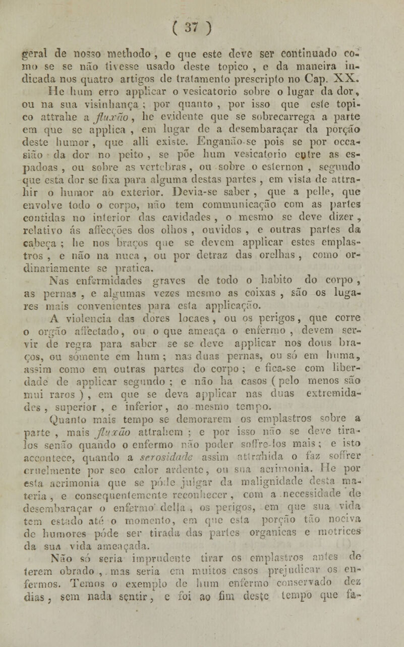 geral de nosso methodo , e que este eleve ser continuado co- mo se se não tivesse usado deste tópico , e da maneira in- dicada nos quatro artigos de tratamento prescripto no Cap. XX. He hum erro applicar o vesicatório sobre o lugar dador, ou na sua visinhança ; por quanto , por isso que este tópi- co attrahe a jiuxno, he evidente que se sobrecarrega a parte em que se applica , em lugar de a desembaraçar da porção deste humor, que alli existe. Enganão-se pois se por occa- sião da dor no peito , se poe hum vesicatório entre as es- padoas , ou sobre as vértebras, ou sobre o esternon , segundo que esta dor se fixa para alguma destas partes , em vista de attra- hir o humor ao exterior. Devia-se saber , que a pelle, que envolve todo o corpo, não tem comumnicação com as partes contidas no interior das cavidades , o mesmo se deve dizer , relativo ás affecções dos olhos , ouvidos , e outras partes da cabeça ; lie nos braços que se devem applicar estes emplas- tros , e não na nuca , ou por detraz das orelhas , como or- dinariamente se pratica. Nas enfermidades graves de todo o habito do corpo , as pernas , e algumas vezes mesmo as coixas , são os luga- res mais convenientes para esta applícação. A violência das dores locaes , ou os perigos, que corre o órgão affectado, ou o que ameaça o enfermo , devem ser- vir de regra para saber se se deve applicar nos dons bra- ços, ou somente em hum; nas duas pernas, ou só em huma, as?im como em outras partes do corpo ; e fica-se com liber- dade de applicar segundo; e não ha casos (pelo menos são mui raros ) , em que se deva applicar nas duas extremida- des , superior, e inferior, ao mesmo tempo. Quanto mais tempo se demorarem os emplastros sobre a parte , mais jluxão atlrahcm ; e por isso não se deve tira- los senão quando o enfermo não poder soffre-los mais; e isto accpnteee, quando a serosidaãe assim attra:hida o faz sofírer cruelmente por sco calor ardente, ou sua acrimonia. Fie por esta aerimonia que se pú.le julgar da malignidade desta ma- téria , e coBsequientemcnte reconhecer, com a necessidade de desembaraçar o enfermo' delia , os perigos, em que sua vida tem estado até o momento, em que esta porção tão nociva de humores pôde ser tirada das partes orgânicas e motrices da sua vida ameaçada. Não só seria imprudente tirar os emplastros antes de terem obrado ,. mas seria cru muitos casos prejudicar os en- fermos. Temos o exemplo de hum enfermo conservado dez dias, sem nada sentir, c foi ao fim deste tempo que fa-