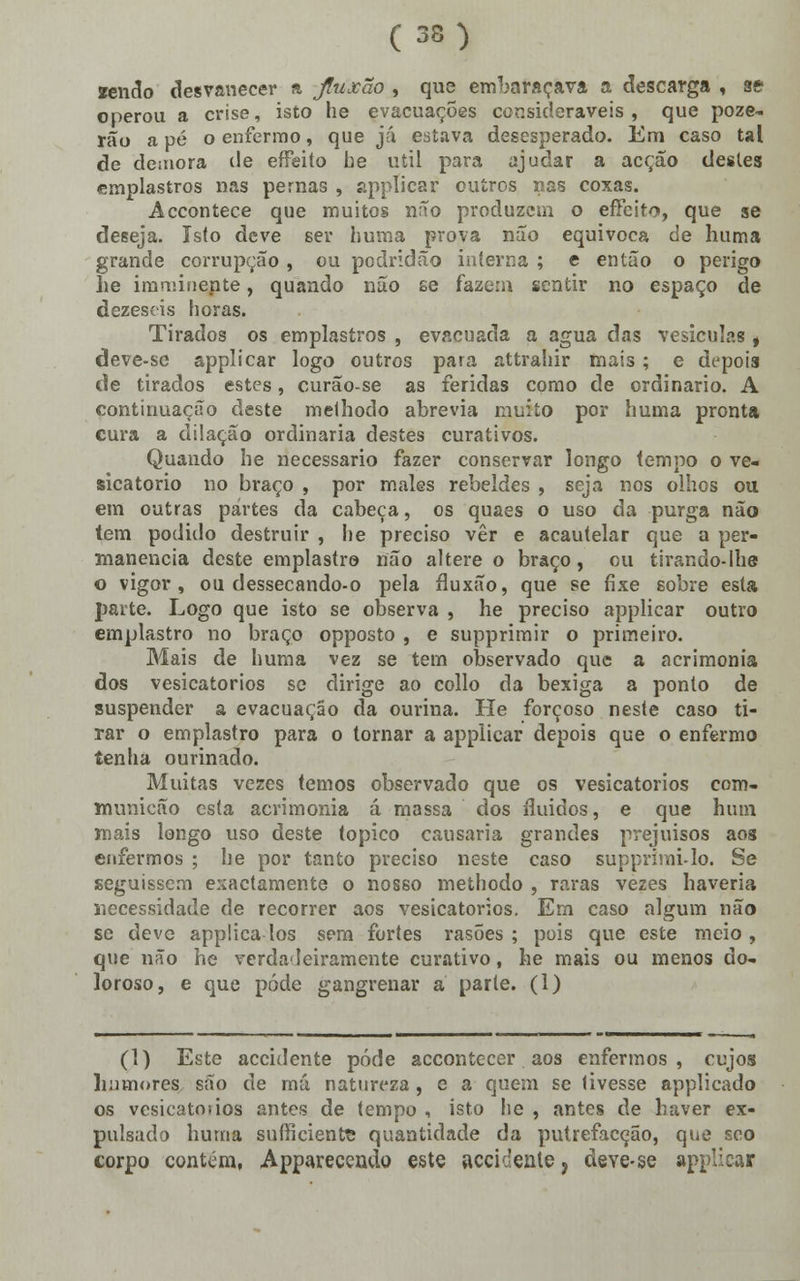 wndo desvanecer a Jluxão , que embaraçava a descarga , se operou a crise, isto he evacuações consideráveis, que poze- rão a pé o enfermo, que já estava desesperado. Em caso tal de demora de effeito he útil para ajudar a acção destes emplastros nas pernas , applicar outros nas coxas. Accontece que muitos não produzem o effeito, que se deseja. Is(o deve ser huma prova não equivoca de huma grande corrupção , ou podridão interna ; e então o perigo he imminepte, quando nuo £e fazem sentir no espaço de dezescis horas. Tirados os emplastros , evacuada a agua das vesículas , deve-se applicar logo outros para attrahir mais; e depois de tirados estes, curão-se as feridas como de ordinário. A continuação deste melhodo abrevia muito por huma pronta cura a dilação ordinária destes curativos. Quando he necessário fazer conservar longo tempo o ve- sicatório no braço , por males rebeldes , seja nos olhos ou em outras partes da cabeça, os quaes o uso da purga não tem podido destruir , he preciso ver e acautelar que a per- manência deste emplastro não altere o braço, ou tirando-lhe o vigor, ou dessecando-o pela íluxão, que se fixe sobre esta parte. Logo que isto se observa , he preciso applicar outro emplastro no braço opposto , e supprimir o primeiro. Mais de huma vez se tem observado que a acrimonia dos vesicatórios se dirige ao collo da bexiga a ponto de suspender a evacuação da ourina. He forçoso neste caso ti- rar o emplastro para o tornar a applicar depois que o enfermo tenha ourinado. Muitas vezes temos observado que os vesicatórios com- municão esta acrimonia á massa dos fluidos, e que hum mais longo uso deste tópico causaria grandes prejuisos aos enfermos ; he por tanto preciso neste caso supprími-lo. Se seguissem exactamente o nosso methodo , raras vezes haveria necessidade de recorrer aos vesicatórios. Em caso algum não se deve applica los sem fortes rasões ; pois que este meio , que não he verdadeiramente curativo, he mais ou menos do- loroso, e que pôde gangrenar a parte. (1) (1) Este accidente pôde accontecer aos enfermos, cujos humores,, são de má natureza, e a quem se tivesse applicado os vesicatoiios antes de tempo , isto he , antes de haver ex- pulsado huma sufficiente quantidade da putrefacção, que seo corpo contem., Apparecendo este accidente ? deve-se applicar