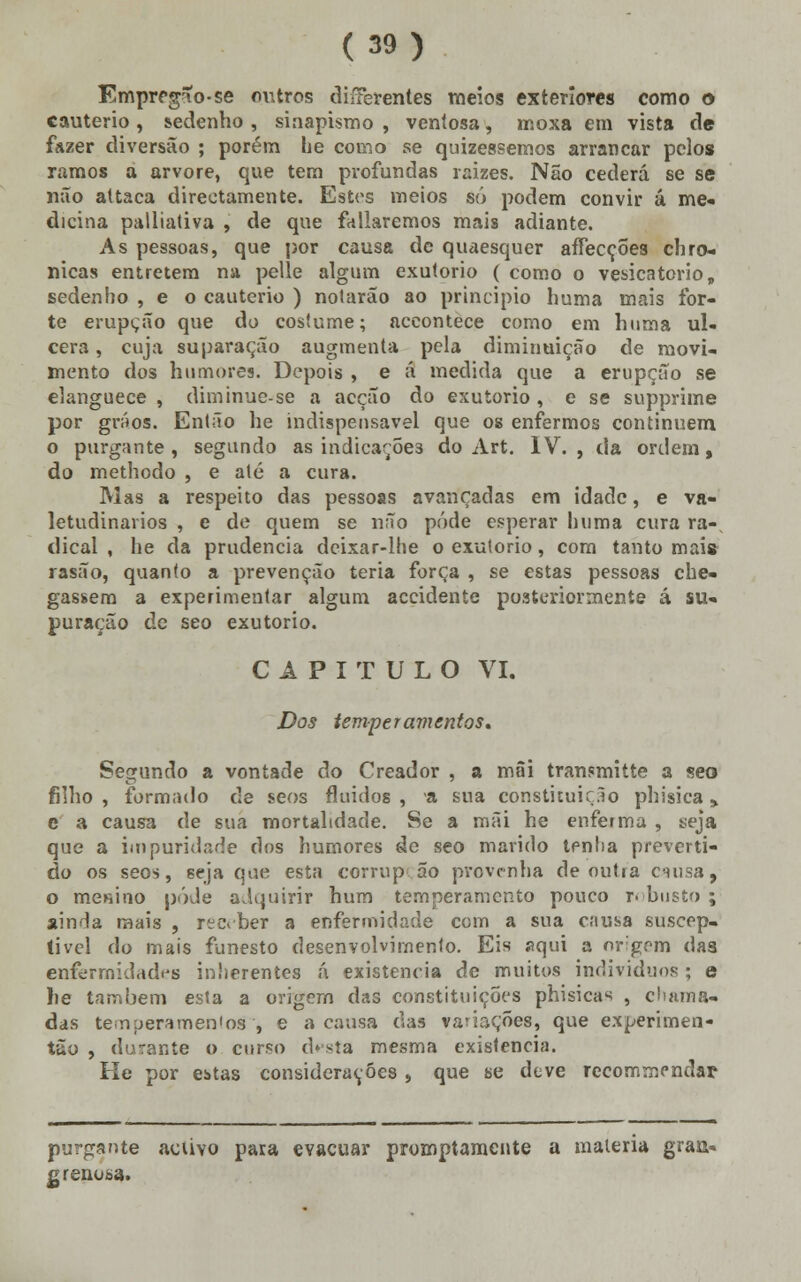 Emprrgío-se outros diíferentes meios exteriores como o cautério , sedenho , siaapismo , ventosa, moxa em vista de fazer diversão ; porém he como se quizessemos arrancar pelo» ramos a arvore, que tem profundas raizes. Não cederá se se não attaca directamente. Estes meios só podem convir á me- dicina palliativa , de que fallaremos mais adiante. As pessoas, que por causa de quaesquer aífecçÕes chro- nicas entretém na pelle algum exutorio ( como o vesicatório, sedenbo , e o cautério ) notarão ao principio huma mais for- te erupção que do costume; aceontece como em huma ul- cera , cuja suparação augmenta pela diminuição de movi- mento dos humores. Depois , e á medida que a erupção se elanguece , diminue-se a acção do exutorio , e se supprime por gráos. Então he indispensável que os enfermos continuem o purgante, segundo as indicações do Art. IV., da ordem, do methodo , e até a cura. Mas a respeito das pessoas avançadas em idade, e va- letudinários , e de quem se não pôde esperar huma cura ra- dicai , he da prudência deixar-lhe o exutorio, com tanto mais rasão, quanto a prevenção teria força , se estas pessoas che- gassem a experimentar algum accidente posteriormente á su- puração de seo exutorio. CAPITULO VI. Dos temperamentos. Segundo a vontade do Creador , a mâi transmitte a seo filho , formado de seos fluidos , a sua constituir .lo phisica y e a causa de sua mortalidade. Se a mãi he enferma , seja que a iinpuridade dos humores de seo marido tenha preveni- do os seos, seja que esta corrup 5o provenha demitia causa, o menino pôde adquirir hum temperamento pouco r- busto ; ainda mais , receber a enfermidade com a sua causa suscep- tível do mais funesto desenvolvimento. Eis aqui a origem das enfermidades inherentes á existência de muitos indivíduos ; e lie também esta a origem das constituições phisicas , chama- das temperamentos', e a causa das variações, que experimen- tuo , durante o curso d*sta mesma existência. He por estas considerações , que se deve recommendar purgante activo para evacuar promptamente a matéria graa» grenosa.