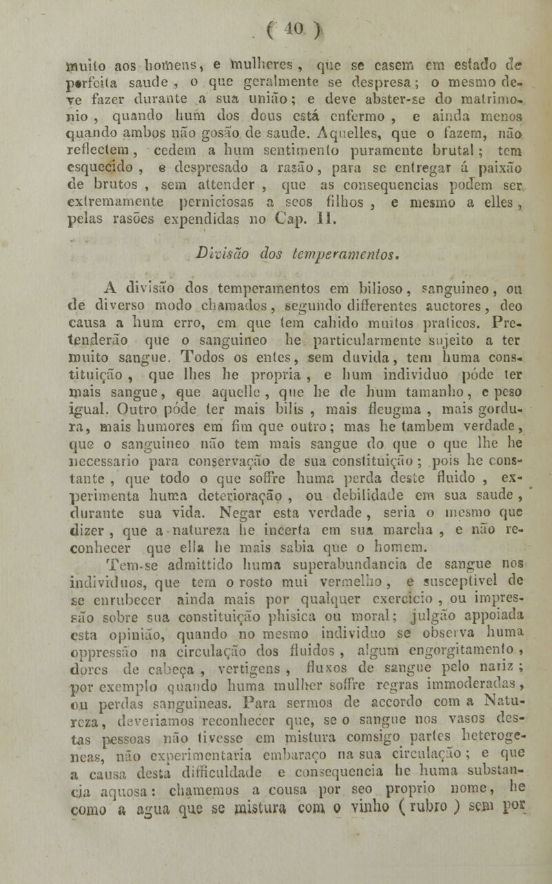 muito aos homens, e mulheres, que se casem em esíado de p«rfci(a saúde , o que geralmente se despresa; o mesmo de- ve fazer durante a sua união; e deve abster-se do matrimo- nio , quando hum dos dous está enfermo , e ainda menos quando ambos não gosão de saúde. Aqnelles, que o fazem, não reflectem, cedem a hum sentimento puramente brutal; tem esquecido , e despresado a rasão, para se entregar á paixão de brutos , sem attender , que as consequências podem ser extremamente perniciosas a seos filhos , e mesmo a elles, pelas rasões expendidas no Cap. II. Divisão dos temperamentos. A divisão dos temperamentos em bilioso, sanguíneo, ou de diverso modo chamados, segundo differentes auetores, deo causa a hum erro, em que tem cabido muitos práticos. Pre- tenderão que o sanguíneo he particularmente sujeito a ter muito sangue. Todos os entes, sem duvida, tem buma cons- tituição , que lhes he própria , e hum individuo pôde ter mais sangue, que aquclle , que he de hum tamanho, e peso igual. Outro pôde ter mais bílis , mais fleugma , mais gordu- ra, mais humores em fim que outro; mas be também verdade, que o sanguíneo não tem mais sangue do que o que lhe he necessário para conservação de sua constituição ; pois he cons- tante , que todo o que soffre humá perda desíe fluido , ex- perimenta buma deterioração , ou debilidade em sua saúde , durante sua vida. Negar esta verdade, seria o mesmo que dizer, que a natureza he incerta em sua marcha , e não re- conhecer que elía he mais sabia que o homem. Tem-se admittido huma superabundância de sangue nos indivíduos, que tem o rosto mui vermelho, e susceptível de se enrubecer ainda mais por qualquer exercício , ou impres- são sobre sua constituição phisica ou moral; julgão appoiada esta opinião, quando no mesmo individuo se observa buma oppressão na circulação dos fluidos , algum engorgitamento, dores de cabeça , vertigens , fluxos de sangue pelo nariz ; por exemplo quando buma mulher soífre regras immoderadas, ou perdas sanguíneas. Para sermos de accordo com a Natu- reza, deveriamo.s reconhecer que, se o sangue nos vasos des- tas pessoas não tivesse em mistura comsigo partes heterogé- neas, não experimentaria embaraço na sua circulação; e que a causa desta dificuldade e consequência he buma substan- cia aquosa: chamemos a cousa por seo próprio nome, he como ft agua que se mistura com o vinho (rubro ) sem por