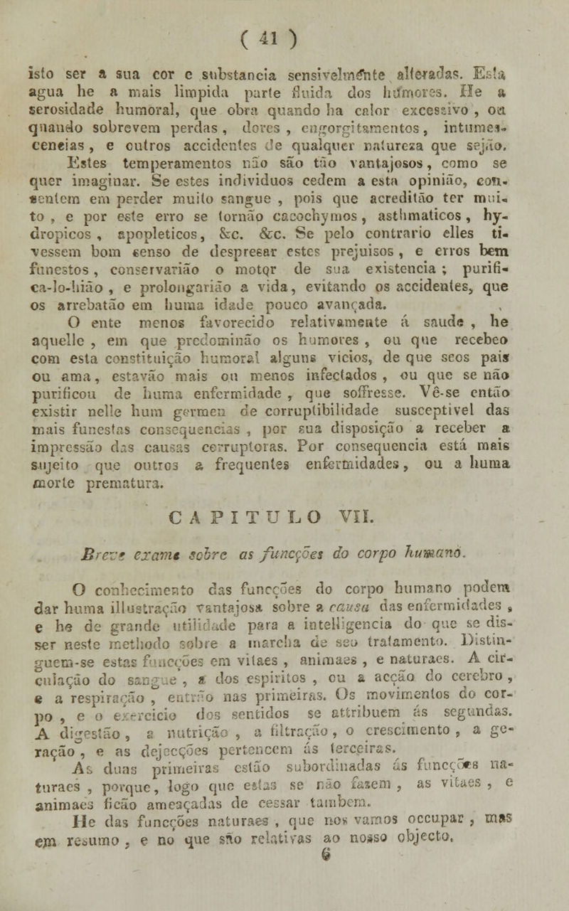 isto ser a sua cor e substancia sensivelmente alteradas. Esta agua he a mais límpida parte fluida dos hiímores. He a serosidade humoral, que obra quando ha calor excessivo , oa quando sobrevem perdas, dores, cngorgitarnentos, intumes- cências , e outros accidcntes de qualquer natureza que sejão. Estes temperamentos não são tão vantajosos, como se quer imaginai'. Se estes individuos cedem a esta opinião, coti- «entem em perder muito sangue , pois que acreditão ter mui» to , e por este erro se tornão cacochymos , astlimaticos , hy- dropicos , epopleticos, &c. &c. Se pelo contrario elles ti- vessem bom censo de despreear estes prejuisos , e erros bem funestos, conservarião o motqr de sua existência ; purifi- ca-lo-!iião , e prolongarião a vida, evitando os accidenles, que os arrebatão em huma idade pouco avançada. O ente menos favorecido relativamente á. saúde , he aquelle , em que predominão os humores , ou que recebeo com esta constituição humoral alguns vicios, de que seos pai* ou ama, estavão mais o.u menos infectados, ou que senão purificou de huma enfermidade , que soffresse. Vê-se então existir nelle hum gérmen de corruptibilidade susceptível das mais funestas consequências , por sua disposição a receber a impressão das causas corruptoras. Por consequência está mais sujeito que outros a frequentes enfermidades, ou a huma morte prematura. CAPITULO VIL Brezs examt solve as funecoes do corpo humano. O conhecimento das funcçÕes do corpo humano podem dar huma illustração vantajosa sobre a causa das enfermidades , e he de grande utilidade para a inteligência do que se dis- ser neste rr.ethodo sobre a marcha de seo tratamento. Distin- guem-se estas funcçÕes em vilães , animaes , e naturaes. A cir- culação do » '-los espíritos , cu a acção do cérebro , « a respiração , entrão nas primeiras. Os movimentos do cor- po , e o exercicie dor, sentidos se attribuem ás segundas. A digestão , a nutrição , a filtração , o crescimento , a ge- ração , e as dejecções pertencem ás terceiras. A:> duas primeiras estão subordinadas ás funcçÕes na- turaes , porque, logo que e*íarj se não fazem, as vilães, e animaes ficão ameaçadas de ceesar tambei He das funeções naturaes , que nos vamos oceupar , mas ejn resumo , e no que são relativas ao nosso objecto, 6