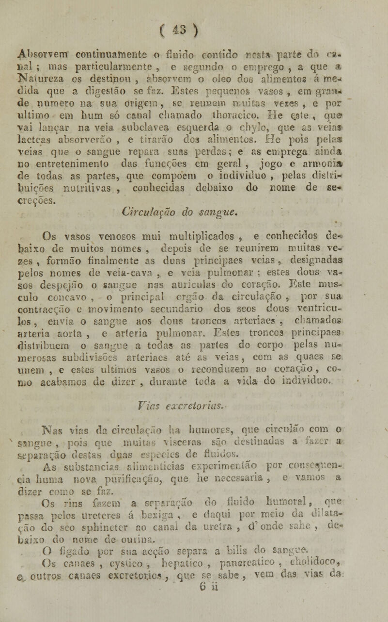 Absorvem continuamente o fluido contido resta parte ê'> cá* çal ; mas particularmente , e segundo o emprego , a que a Nauireza os destinou , rbsorvero o oieo doa alimentos á me- dida que a digestão se faz. Estes pequenos vasos , em de numero na sua origem, se reúnem muitas vezes, e por ultimo em hum só canal chamado lhoracico. He ejste , que vai lançar na veia subclavea esqueida o chylo, que as veias lácteas absorverão , e tirarão dos alimentes. He pois | veias que o sangue repara suas perdas; e as emprega no entretenimento das funçções em geral , jogo e armonia? de todas as partes, que compõem o iodivitluo , pelas distri- buições nutritivas , conhecidas debaixo do nome de se- creções. Circulação do sangue. Os vasos venosos mui multiplicados , e conhecidos de* baixo de muitos nomes , depois de se reunirem muitas ve- zes , formão finalmente as duas principaes veias, designadas pelos nomes de veia-cava , e veia pulmonar ; estes clous va- sos despejão o sangue nas auiiculas do coração. Este mus- culo concavo , o principal ergão da circulação , por sua contracção e movimento secundário dos seos dous ventrícu- los, envia o sarrpe aos dous troncos arteriaes, o! arnsdos artéria aorta , e artéria pulmonar. Estes troncos principies distribuem o sangue a todas as partes do corpo pelas nu- merosas subdivisões arteriaes ato as veias, com as quacs se unem , e estes últimos vasos o reconduzem ao coração, co- mo acabarr.os de dizer , durante toda a vida do individuo. Vias exerctorias. Nas vias da circulação ha humores, que circulão com o sangue, pois que mi, ceras são destinadas a fà separação destas duas s de flui ■ As substancias -ias experimer.lão por consequên- cia huir.a nova purificação, que lie necessária , e vamos a dizer coiro se fnz. Os rins fazem a [o do fluido humoral, passa pelos ureteres á bexiga , e daqui por meio ( cão do seo sphinctcr no canaí da uretra, d1 onde sahe , de- do nome de oiwii!n. O fígado por sua acção repara a bilia do sangue. Os canaes , cysuco , hepático , pancreaíico , cholidoco, © outros canaes excreícr.ies , que se sabe, vem das vias da 6 ii