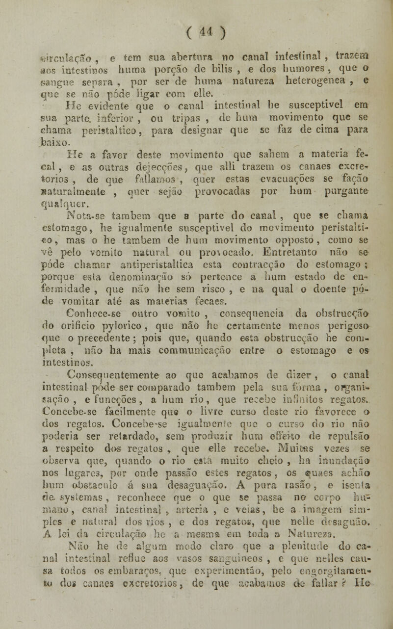 oirculaçSo , e tem sua abertura no canal intestinal , trazem aos intestinos buroa porção de bilis , e dos humores , que o sangue separa , por ser de huma natureza heterogénea , e que se não pôde ligar com elle. lie evidente que o canal intestinal he susceptível em sua parte, inferior , ou tripas , de hum movimento que se chama peristaltieo, para designar que se faz de cima para baixo. Kc a favor deste movimento que sabem a matéria fe- cal , e as outras dejecções, que alli trazem os canaes excre- torios , de que falíamos , quer estas evacuações se facão naturalmente , quer sejão provocadas por hum purgante qualquer. Nota-se também que a parte do canal , que se chama estômago, he igualmente susceptível do movimento peristalti- eo, mas o he também de hum movimento opposto, como se vê pelo vomito natural ou pro\ocado. Entretanto não se pôde chamar antiperistaltiea esta contracção do estômago ; porque esta denominação só pertence a hum estado de en- fermidade , que não he sem risco , e na qual o doente pô- de vomitar até as matérias fecaes. Conhece-se outro vomito , consequência da obstrucção do orifício pylorico, que não he certamente menos perigoso <juc o precedente; pois que, quando esta obstrucção he com- pleta , não ha mais communkação entre o estômago e os intestinos. Consequentemente ao que acabamos de dizer, o canal intestinal pôde ser comparado também pela sua forma, oiçairi» sacão , eíuncções, a hum rio, que recebe infinitos regatos. Concebe-se facilmente que o livre curso deste rio favorece o> dos regatos. Concebe-se igualmente que o curso cio rio não poderia ser retardado, sem produzir hum o firmo de repulsão a respeito dos regatos , que elle recebe. Muitas vezes se observa que, quando o rio es:.- muito cheio , ha inundação nos lugares, por onde passao estes regatos, os euaes achão hum obstáculo á sua desaguação. A pura rasão, e isenta de ^ysiemas, reconhece que o que se passa no corpo hu- mano, canal intestinal, artéria , e veias, he a imagem sim- ples e natura] dos rios , e do3 regatos, que nelie desagua». A lei da circulação he a mesma em toda a Natureza. Não he de algum modo claro que a plenitude do ca- nal intestinal refluo ao3 vasos sanguíneos , e que nelles cau- sa todos os embaraços, que experimentão, pelo engorgitameu- to do» canaes excretorios, de que acabamos de fallar ? He