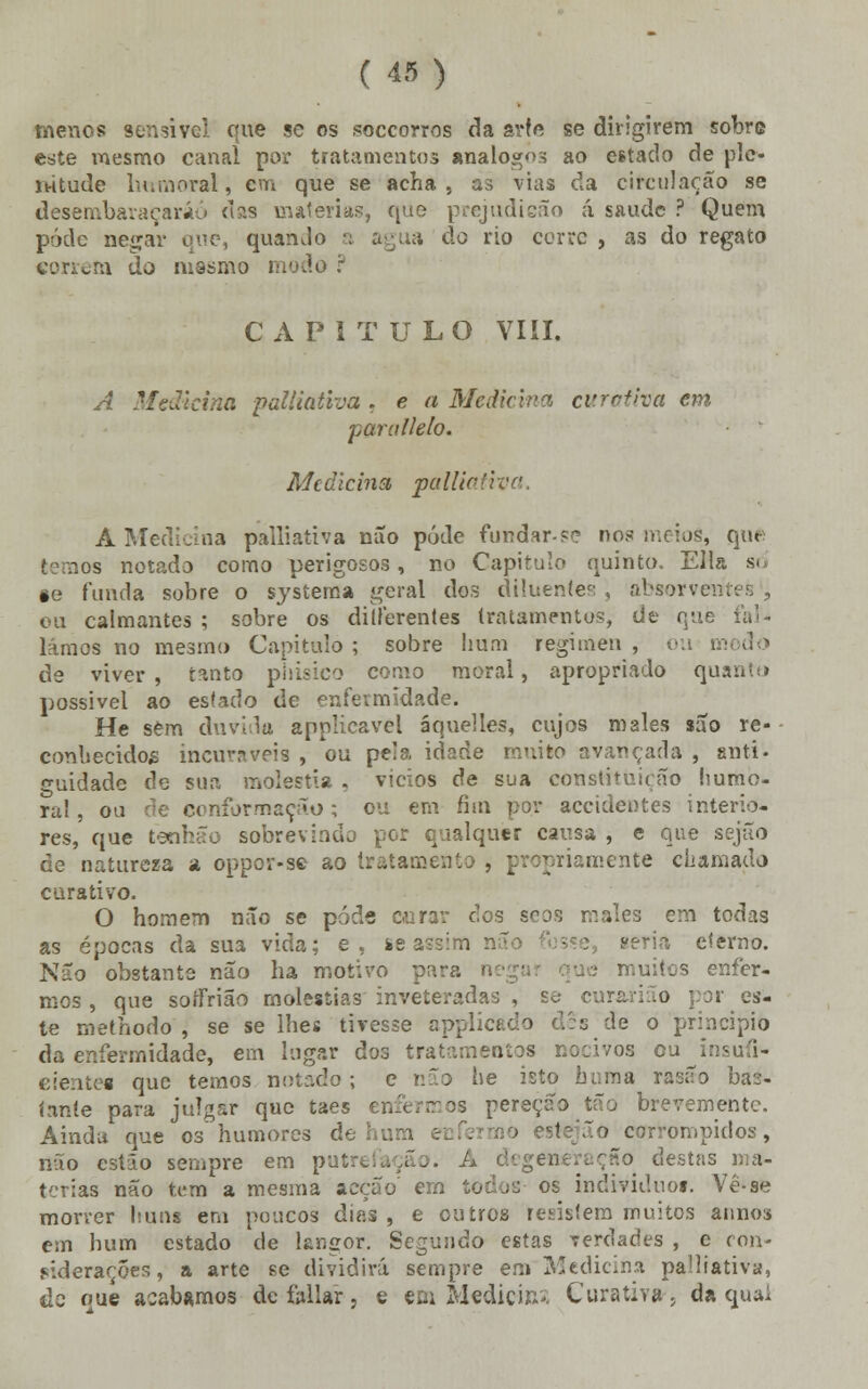 menos sensível que se os soccorros da arte se dirigirem sobre este mesmo canal por tratamentos análogos ao estado de ple- nitude humoral, cm que se acha , as vias da circulação se desembaraçarão das matérias, que prejudicão á saude ? Quem pódc negar que, quando a agua do rio cerre , as do regato correm do mesmo CAPITULO VIII. A Medicina palliativa , e a Medicina curativa em paraílelo. Medicina, palliativa. A Medicina palliativa não pôde fundar-se nos meios, que temos notado como perigosos, no Capitulo quinto. EHa so §e funda sobre o systema geral dos diluentes , absorvem ou calmantes; sobre os dillerentes tratamentos, de que fal- íamos no mesmo Capitulo; sobre hum regimen, ou modo de viver, tanto phisico corno moral, apropriado quanto possível ao estado de enfermidade. He sem duvida applicavel áquelles, cujos males são re- conhecidos incuráveis , ou peia idade muito avançada , anti- ^uidade de sua moléstia . vicios de sua constituição humo- ral , ou de conformação; ou em fim por accidentes interio- res, que tetihão sobrevindo por qualquer causa , e que sejão de natureza a oppor-se ao tratamento , po^mmente chamado curativo. O homem não se pôde curar dos soos males em todas as épocas da sua vida; e, ie assim não - : seria eterno. Não obstante não ha motivo para n muitos enfer- mos , que soífrião moléstias inveteradas , s^- curarião por es- te methodo , se se lhes tivesse applicado dês de o principio da enfermidade, em lugar dos tratamentos nocivos cu insufi- ciente! que temos notado ; e não he isto huma rasão bas- íaníe para julgar que taes 11 pereção tão brevemente. Ainda que os humores de hum ~o corrompidos, não estão sempre em pi -. A degeneração destas terias não tem a mesma acção' em todos os individuo». Vê-se morrer huns em poucos dias, e outros resistem muitos annos em hum estado de langor. Segundo estas Terdades , c con- siderações , a arte se dividirá sempre em Medicina palliativa, de oue acabamos de foliar, e em Medicina Curativa, da qual