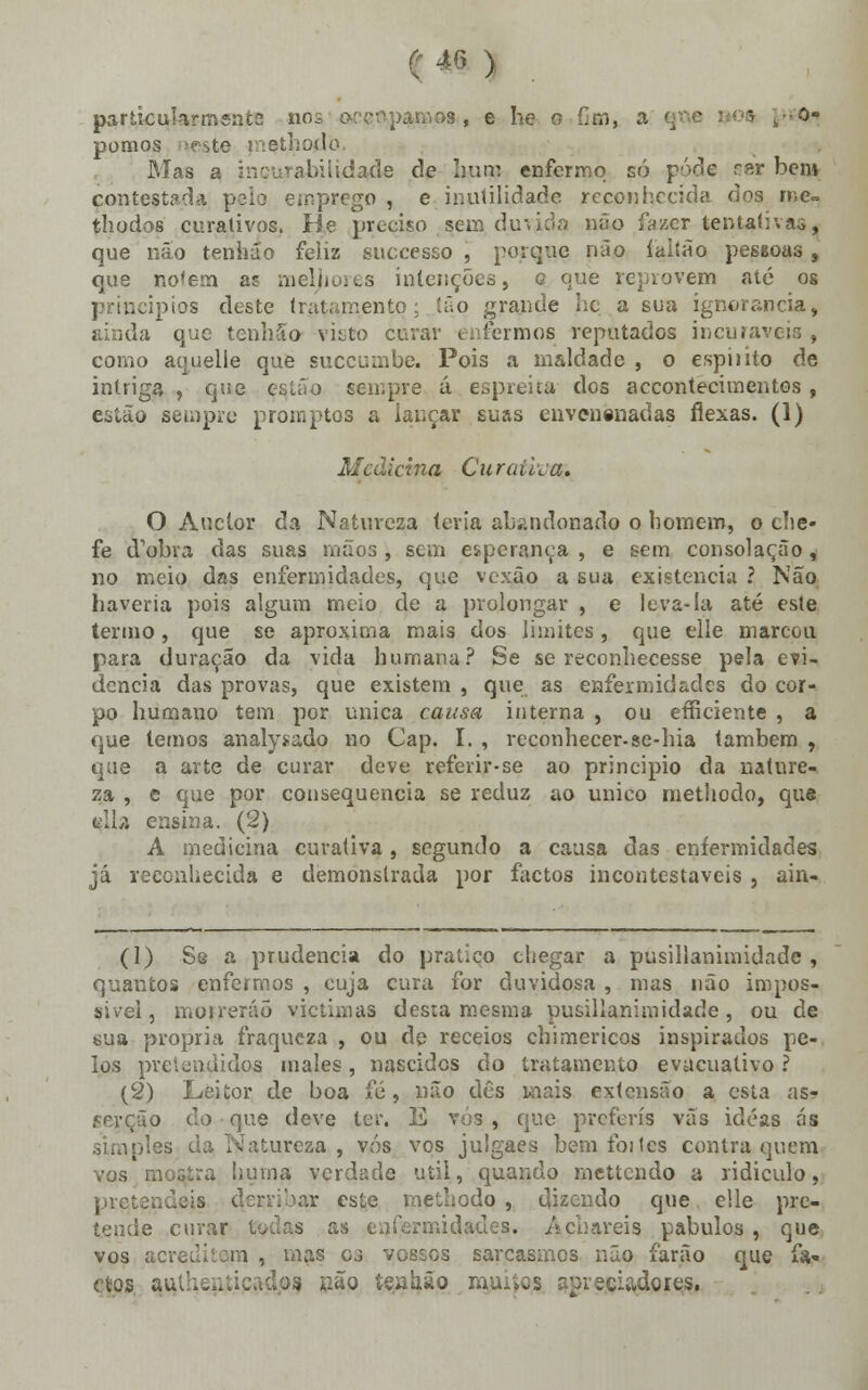 «! ) particularmente no amos,, e he o Cm, a ' t-í> pomos rçeste methodo Mas a irritabilidade de hum enfermo só pôde ser bem contestada ..-prego, e inutilidade reconhecida dos rne~ thodos curativos. He preciso sem duvida não lazer tentativas, que não tenhão feliz suecesso , porque pão íaitão pessoas, que no<em as meljiores intenções, q que reprovem até os principios deste tratamento; tão grande he a sua ignorância, ainda que tenhão ví^to curar enfermos reputados incuráveis , como aqueile que suecumbe. Pois a maldade , o espiíito de intriga , que estão sempre á espreita dos accontecimentos , estão sempre promptos a lançar suas envenenadas flexas. (1) Medicina Curaíiia. O Auclor da Natureza leria abandonado o homem, o che- fe cfobra das suas mãos, sem esperança, e sem consolação, no meio das enfermidades, que vexão a sua existência ? Não haveria pois algum meio de a prolongar , e leva-la até este termo , que se aproxima mais dos limites , que elle marcou para duração da vida humana? Se se reconhecesse pela evi- dencia das provas, que existem , que as enfermidades do cor- po humano tem por única causa interna , ou efficiente , a que lemos analysado no Cap. I. , reconhecer-se-hia também , que a arte de curar deve referir-se ao principio da nature- za , e que por consequência se reduz ao único methodo, que ella ensina. (2) A medicina curativa, segundo a causa das enfermidades já reconhecida e demonstrada por factos incontestáveis 5 ain- (1) Se a prudência do pratico chegar a pusillanimidade , quantos enfermos , cuja cura for duvidosa , mas não impos- sível, morrerão viçtimas desta mesma pusillanimidade, ou de sua própria fraqueza , ou dp receios chimericos inspirados pe- los pretendidos males, nascidos do tratamento evacuativo ? (2) Leitor de boa fé, não dês mais extensão a esta as- s que deve ter. E vós , que preferis vãs idéas ás ttureza , vós vos julgaes bem foi tes contra, quem vos mostra huina verdade útil, quando mettendo a ridículo, pretendeis methodo , dizendo que elle pre- tende curar todas as enfermidades, acuareis pabulos , que vos acreditem , mas es vossos sarcasmos não farão que fa« cios aHlheatipadps são tealião mu^os spíeciadores.