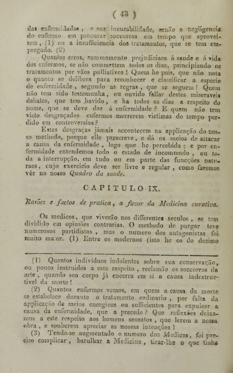 ( 43 ) das enfermidade* , euratólidade, senão a negligencia do enfermo era procurar soceorros em tempo que aprovei- tem , (1) ou a insufíiciencia dos tratamentos, que se tem em- pregado. (2) Quantos erros, summamente prejudiciaes á saúde e á vida dò6 enfermos, se não comm?ttem todos os dias, principiando os tratamentos por vãos palliaíivos I Quem lie poÍ6, que não nota o quanto se delibera para reconhecer e classificar a espécie de enfermidade , segundo as regras , que se seguem í Quem não tem Mdo testemunha, ou ouvido failar destes miseráveis debates, que tem havido, e ha todos os dias a respeito Ao nome, que se deve dar á enfermidade ? E qusm não tem visto desgraçados enfermos morrerem victimas do tempo per- dido em controvérsias ? Estas desgraças jamais accontecem na applicaçao do nos- so methodo, porque elle prescreve, e dá os meios de attâcar a causa da enfermidade , logo que he percebida ; e por en- fermidade entendemos todo o estado de incommodo , ou to- da a interrupção, em tudo ou em parte das funeçoes natr- raes, cujo exercício deve ser livre e regular , como faremos vér no nosso Quadro da saúde. CAPITULO IX. Casões e fados de pratica, a favor da Medicina curativa. Os médicos, que viverão nos difièrentei séculos, se tem dividido em opiniões contrarias. O methodo de purgar teve numerosos partidistas , mas o numero dos antagonistas foi muito maior. (1) Entre os modernos (isto hc os°do decimo (1) Quantos indivíduos indolentes sobre sua conservação, ou pouco instruídos a este respeito , reclamão os soceorros da arte , quando seo corpo já encerra cm si a causa indestrue- tive! da morte ! (2) Quantos enfermos vemos, em quem a causa da morte se estabelece durante o tratamento ordinário , por falta da applicação de meios enérgicos ou sufficientes, para expulsar a causa da enfermidade, que a precede ? Que reflexíes deixa- mos a este respeito aos homens sensatos , que lerem a nossa obra , e souberem apreciar as nossas intenções ! (5) Tcndo-se augmentado o numero dos Médicos, foi pre- ciso complicar, barulhar a Medicina, úrar-Ihe o que tinha