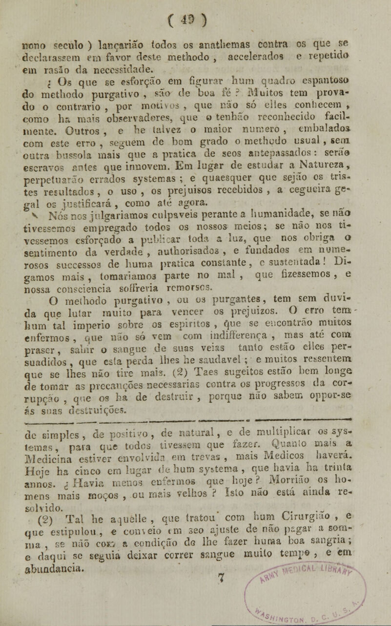 (43) nono século ) lançarião lodos os anathemas contra os que se declarassem em favor deste metkodo , accelerados e repetido em rasâo da necessidade. I Os que se esforçao em figurar hum quadio espantoso do methodo purgativo, são de boa té: Muitos tem prova- do o contrario, por motivos, que não só eiles conhecem, como ha mais observadores, que o tenhâo reconhecido facil- luente. Outros , e he talvez o maior numero , embalado* com este erro , seguem de bom grado o methodo usual, sem outra bússola mais que a pratica de seos antepassados: serão escravo? antes que innovem. Em lugar de estudar a Natureza, perpetuarão errados sysíemas ; e quaesquer que sejão os tris- tes resultados, o uso, os prejuisos recebidos, a cegueira ge- gal os justificará, como até agora. v Nós nos julgaríamos culpáveis perante a humanidade, se não tivéssemos empregado todos os nossos meios; se não nos ti- véssemos esforçado a publicar toda a luz, que nos obriga o sentimento da verdade , authorisadoa , e fundados em nume- rosos suecessos de huraa pratica constante, c sustentada! Di- gamos mais , tomaríamos parte no mal , que fizéssemos , e nossa consciência sofírevia remorsos. O methodo purgativo, ou os purgantes, tem sem duvi- da que lutar muito para vencer os prejuízos. O erro tem hum tal império sobre os espíritos , que se encontrão mmtoa enfermos , que não só vem com indifferença , mas até com prascr, sauir o sangue de suas veias tanto estão ellee per- suadidos , que esta perda lhes he saudável ; e muitos ressentem que se lhes não tire mais. (2) Taes sugeites estão bem longe de tomar as precauções necessárias contra os progressos da cor- rupção , que os ha de destruir , perque não sabem oppor-se ás suas destruições. de simples, de positivo, ce natural, e de multiplicar os sys- temas, para que todos tivessem que fazer. Quanto mais a Medicina estiver envolvida em trevas , mais Médicos haverá. Hoje ha cinco era lugar de hum systema, que havia ha trinta annos. i Havia menos enfermos que hoje ? Morrião os ho- mens mais moços , ou mais velhos ? Isto não está ainda re- solvido. . (2) Tal he a^uélle , que tratou com hum Cirurgião , e que estipulou, e conveio «m seo ajuste de não pagar a som- xna , se não CWQ a condição do lhe fazer huraa boa sangria; e daqui se seguia deixar correr sangue muito temp» > o em abundância. m ^<Tv^'ilCAL ' 7