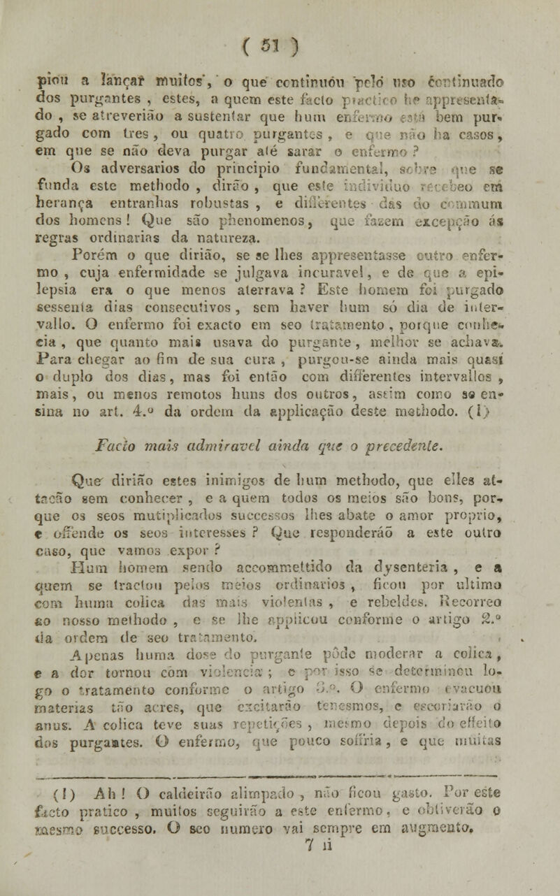 piou a lançar muitos,'o que continuou rcld uso cortinuado dos purgr.ntes , estes, a quem este facto piactico he appresenta«« do, se atreverião a sustentar que hum ei... • ■ bem pur» gado com três, ou quatro purgantes, e que não ha casos, em que se não deva purgar alé sarar o enfermo ? Os adversários do principio fundamental, sobre que se funda este methodo , dirão, que esle individuo técebeo em herança entranhas robustas , e difièrentes das do o namum dos homens! Que são phenomer.os, que fazem excepção ás regras ordinárias da natureza. Porém o que dirião, se se lhes appreseníasse outro enfer- mo , cuja enfermidade se julgava incurável, e de que a epi- lepsia era o que menos aterrava ? Este homem foi purgado sessenta dias consecutivos, sem haver hum só dia de inter- vallo. O enfermo foi exacto em seo tratamento , porque cunhe* eia , que quanto mais usava do purgante , melhor se achavam Para chegar ao fim de sua cura , purgou-se ainda mais qu&si o duplo dos dias, mas foi então com differentes intervallos , mais, ou menos remotos huns dos outros, astim coiro s« en- sina no art. 4.° da ordem da applicação deste methodo. (1) Facto mais admirável ainda que o precedente. Quer dirião estes inimigos de hum methodo, que elles at- tacão «em conhecer , e a quem todos os meios são bons, por- que os seos mutiplicados suecessoa lhes abate o amor procrio, t offende os seos interesses ? Que responderão a este outro caso, que vamos expor ? Hum homem sendo aceommettido da dysenteria , e a cjuem se tractou pelos meios ordinários , ficou por ultima com huma cólica das mais violentas , e rebeldes. Recorreo to nosso methodo , e se lhe applicou conforme o artigo 2.° da ordem de seo tratamento. Apenas huma ào«' ;ante pode moderar a cólica, e a dor tornou com vi sso se determinou lo- go o tratamento conforme o artigo -J.':. O enferme i vacuoa matérias tão acres, que excitarão ter-esmos, c escoriarão o anus. A cólica teve suas repetições , mesmo depois do dos purgaates. O enfermo, que pouco soaria, e que militas (í) Ah ! O caldeirão alimpado, não ficou gasto. Por este fecto pratico , muitos seguirão a este enfermo, e ohti verão o mesmo suecesso. O seo numero vai sempre em augraenío. 7 íi