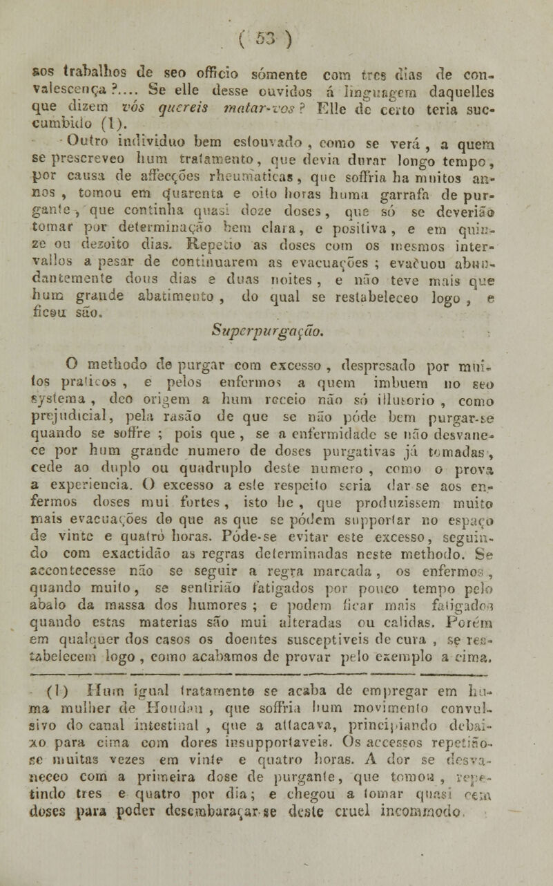 sos trabalhos de^ seo officio somente com três dias de con- valescença ?.... Se elle desse ouvidos á linguagem daquelles que dizem vós quereis matar-vos ? Elle de certo teria suc- cumbido (1). Outro individuo bem estouvado , como se verá , a quem se prescreveo hum tratamento, que devia durar longo tempo, por causa de aífecções rheurnaticag, que soffria ha muitos an- nos , tomou em çfuarenta e oito horas huma garrafa de pur- gante , que continha quasi doze doses, que só se deverião tomar por determinação bem ciai a, e positiva, e em quin- ze ou dezoito dias. Repecio as doses com os mesmos inter- vailos a pesar de continuarem as evacuações ; evacuou abun- dai! temente dons dias e duas noites , e mio teve mais que hum grande abatimento , do qual se restabeleceo logo , e ficeu são. Supc rp u rgo ç ão. O methodo de purgar com excesso , despresado por mui- tos pralicos , e pelos enfermos a quem imbuem no seo systema , doo origem a hum receio não só illutorio , como prejudicial, pela rasão de que se não pôde bem purgar-i,e quando se soffre ; pois que , se a enfermidade se não desvane- ce por hum grande numero de doses purgativas já tomadas-, cede ao duplo ou quádruplo deste numero , como o prova a experiência. O excesso a este respeito seria dar se aos en- fermos doses mui fortes , isto lie , que produzissem muito mais evacuações do que as que se podem supportar no espaço ds vinte e quatro horas. Póde-se evitar este excesso, seguin- do com exactidão as regras determinadas neste methodo. Se accontecesse não se seguir a regra marcada, os enfermo?., quando muito, se senlirião fatigados por pouco tempo pelo abalo da massa dos humores ; e podem ficar mais fatigado/i quando estas matérias são mui alteradas ou cálidas. Porem em qualquer dos casos os doentes susceptíveis de cura , se res- tabelecem logo , como acabamos de provar pelo exemplo a cima. (1) Hum igual tratamento se acaba de empregar em nu- ma mulher de Houdau , que soffria hum movimento convul- sivo do canal intestinal , que a attacava, principiando debai- xo para cima com dores insupportaveia. Os accessos repetia o- BC muitas vezes em vinte e quatro horas. A dor se desva- neceo com a primeira dose de purgante, que tomou, repe- tindo três e quatro por dia; e chegou a tomar quasi cem doses para poder desembaraçar se desle cruel incoamodo.