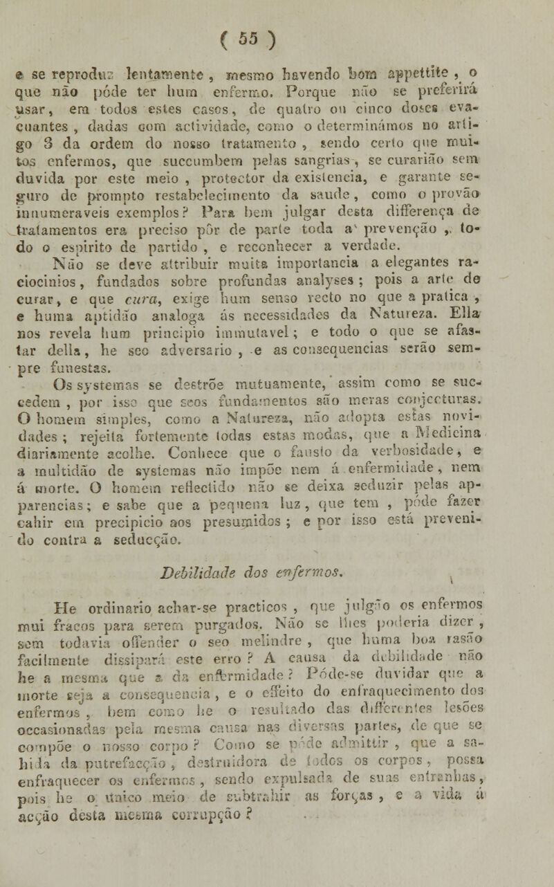 e se reproche; lentamente , mesmo havendo bora appettite 5< o que não pôde ter hum enfermo. Porque não se preferirá usar, era todos estes casos, de quatro ou cinco do^es eva- cuantes , dadas oom actividade, como o determinámos no arti- go 3 da ordem do nosso tratamento , sendo cerlo que mui- tos enfermos, que suecumbem pelas sangrias , se curarião sem duvida por este meio , protector da existência, e garante se- guro de prompto restabelecimento da saúde, como o provão inuumeraveis exemplos? Para bem julgar desta differer.ça de tratamentos era preciso por de parte toda av prevenção ,. to- do o espirito de partido , e reconhecer a verdade. Não se deve attribuir muita importância a elegantes ra- ciocínios , fundados sobre profundas analyses; pois a arte de curar, e que cura, exige hum senso recto no que a pratica , e huma aptidão análoga ás necessidades da Natureza. Ella nos revela bum principio immufavel; e todo o que se afas- tar delia, he seo adversário , e as consequências serão sem- pre funestas. Os systemas se de6trôe mutuamente,' assim como se sue* cedem , por isso que seos fundamentos são meras conjecturais, O homem simples, como a Natureza, não adopta estas novi- dades ; rejeita fortemente Iodas estas modas, que a ftJedicina diariamente acolhe. Conhece que o fausto da verbosidade, e a multidão de sysícmas não impõe r.ern á enfermidade, nem á morte. O homem reflectido não se deixa seduzir pelas ap- parencias; e sabe que a pequena luz, que tem , pôde fazer cahir em precipício aos presumidos ; e por isso está preveni- do contra a seducção. Debilidade cios enfermos. He ordinário achar-se practicos , que julg*o os enfermos mui fracos para sereai purgados. Não se llics poderia dizer , sem todavia oílender o seo melindre , que huma bua rasão facilmente dissipar;'; este erro ? A causa da debilidade não he a roesma que a da enormidade? Póde-se duvidar que a morte eeja a consequência , e o cíFeito do enfraquecimento dos enfermos , liem he o resultado das dtffercntes lesões oecasionadas pela mesma causa na ias partes, de que se oompóe o nosso corpo? Cosno se p ittir , que a sa- bida da putrefacçõo ,' destruidora !<~s os corpos, possa enfraquecer os enfermos, sendo expulsada de suas entranhas, pois I12 o Único meio de subtraiu* as forcas , e a vida u acção desta mcbma corrupção ?