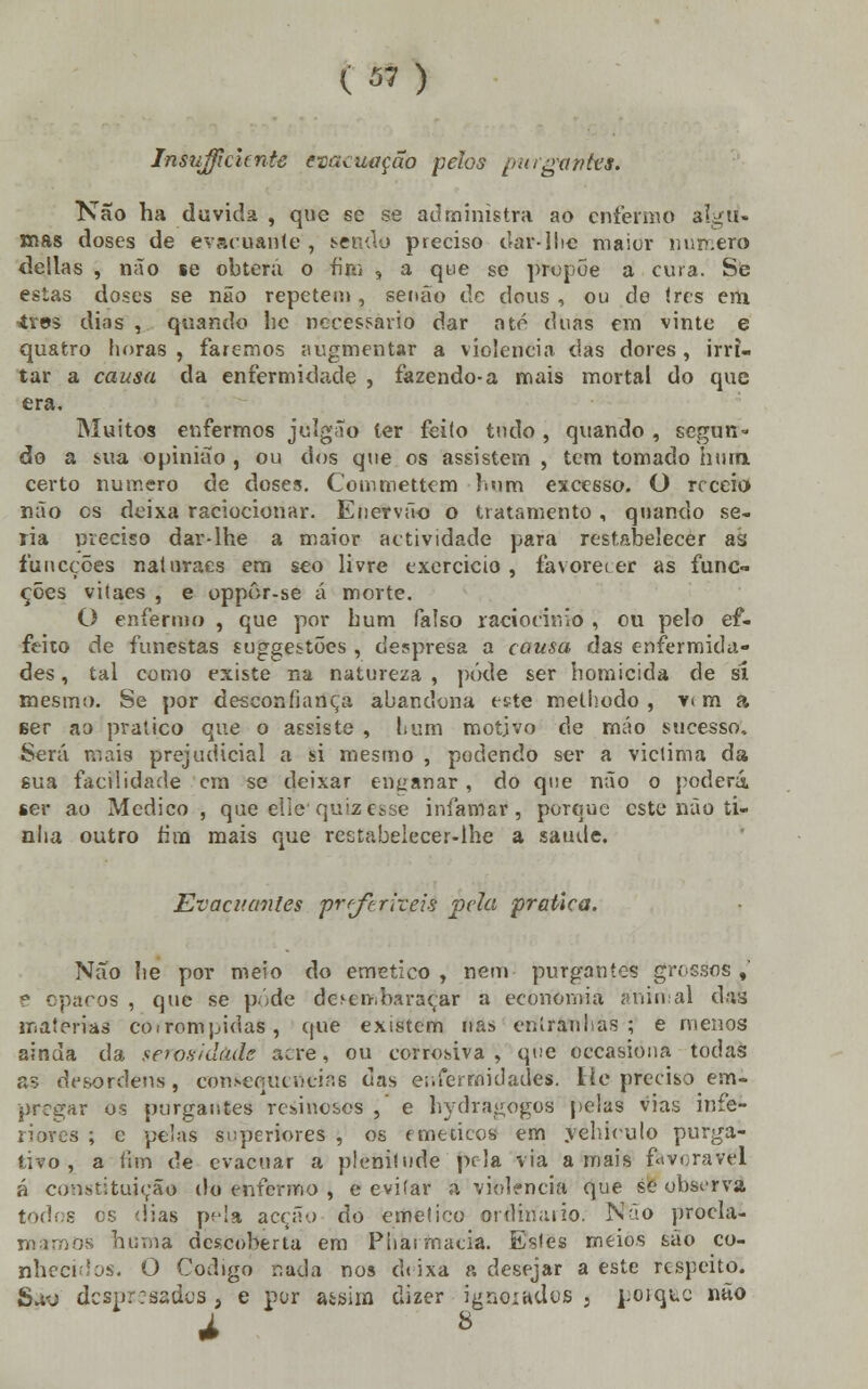 Insuficiente evacuação pelos pttrgttuies. Não ha duvida , que se se administra ao enfermo algu- mas doses de evacuante , sendo preciso dar-1 lie maior nnr.ero delias , não se obterá o fiai , a que se propõe a cuia. Se estas doses se não repetem, senão de dous , ou de ires em ires dias , quando hc necessário dar até duas em vinte e quatro horas, faremos augmentar a violência das dores, irri- tar a causa da enfermidade , fazendo-a mais mortal do que era. Muitos enfermos júlgâo íer feiío tudo , quando , segun- do a sua opinião , ou dos que os assistem , tem tomado hum. certo numero de doses. Commettem bom excesso. O receio não os deixa raciocionar. Enervão o tratamento, quando se- ria preciso dar-lhe a maior actividade para restabelecer as funeções naturaes em seo livre exercício , favorecer as func» ções vitaes , e oppôr-se á morte. O enfermo , que por hum falso raciocínio , ou pelo ef- feito de funestas suggestões, despresa a causa das enfermida- des , tal como existe na natureza , pôde ser homicida de si mesmo. Se por desconfiança abandona este melhodo , vt m a ser ao pratico que o assiste , bum motivo de mão sucesso. Será mais prejudicial a si mesmo , podendo ser a viclima da sua facilidade cm se deixar enganar, do que não o poderá, ser ao Medico , que eílequizesse infamar, porque este não ti- nha outro tira mais que restabeiecer-lhe a saúde. Evacitanles pr/f rizeis pela pratica. Não lie por meio do emético, nem purgantes grossos,' e opacos , que se pôde desembaraçar a economia animal das matérias corrompidas, que existem nas entranhas; e menos ainda da serosidàde acre, ou corrosiva, que occasioua todas as desordens, consequtnciris das enfermidades. lie preciso em- prrgar os purgantes resinosos ,' e hydragogos pelas vias infe- riores ; c pelas superiores , os eméticos em yehirulo purga- tivo, a fnn de evacuar a plenitude pela via amais favorável á constituição do enfermo , e evitar a violência que se observa todos es dias pfla acção do emético ordinário. Não procla- mamos huma descoberta em Pharmacia. Esles meios são co- nhecidos. O Código nada nos eh ixa a desejar a este respeito. Suo despresados a e por assim dizer ignoiudos 5 poiquc não à 8