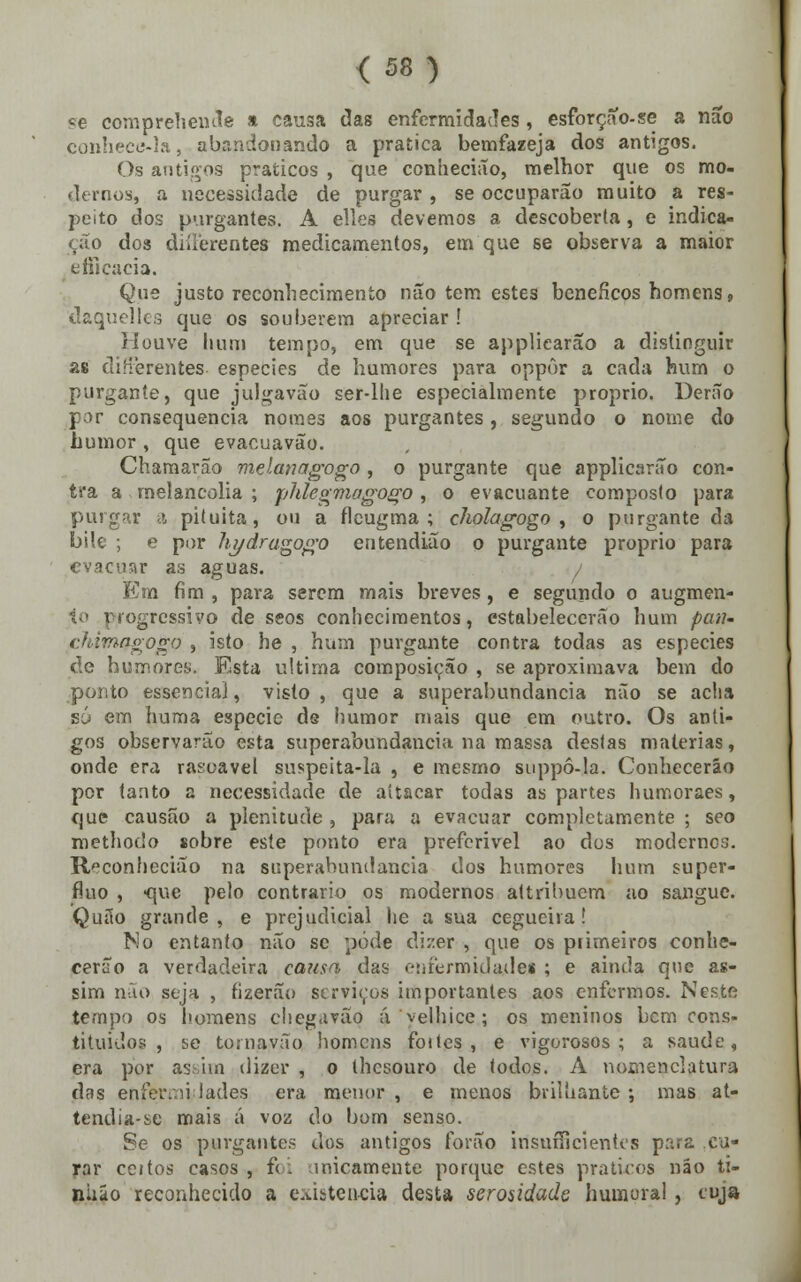 <58) «e comprehende a causa das enfermidades , esforçao-se a não conhece-la, abandonando a pratica betnfazeja dos antigos. Os antigos práticos , que conhecião, melhor que os mo- dernos, a necessidade de purgar , se occuparão muito a res- peito dos purgantes. A elles devemos a descoberta, e indica- ção dos diílèrentes medicamentos, em que se observa a maior efficacia. Que justo reconhecimento não tem estes benéficos homens, daquelles que os souberem apreciar ! Houve hum tempo, em que se applicarão a distinguir as diHerentes espécies de humores para oppôr a cada hum o purgante, que julgavão ser-lhe especialmente próprio. Derão por consequência nomes aos purgantes, segundo o nome do humor , que evacuavão. Chamarão melanagogo, o purgante que applicarão con- tra a melancolia ; phlegmagogo, o evacuante composto para purgar a piíuita, ou a fleugma ; cholagogo , o purgante da bile ; e por hydrugogo entendiuo o purgante próprio para evacuar as aguas. i Em fim, para serem mais breves, e segundo o augmen- to progressivo de seos conhecimentos, estabelecerão hum patu chitnQgogo , isto he , hum purgante contra todas as espécies de humores. Esta ultima composição , se aproximava bem do ponto essência], visto , que a superabundância não se acha só em huma espécie de humor mais que em outro. Os anti- gos observarão esta superabundância na massa destas matérias, onde era rasoavel suspeita-la , e mesmo suppô-la. Conhecerão por tanto a necessidade de aítacar todas as partes humoraes, que causão a plenitude , para a evacuar completamente ; seo methodo sobre este ponto era preferivel ao dos modernes. Reconhecião na superabundância dos humores hum supér- fluo , -que pelo contrario os modernos attribucm ao sangue. Quão grande, e prejudicial he a sua cegueira! No entanto não se pôde dizer , que os primeiros conhe- cerão a verdadeira cansa das enfermidade! ; e ainda que as- sim não seja , fizerão serviços importantes aos enfermos. Neste tempo os homens chegavão á velhice; os meninos bem cons- tituídos , se tornavão homens foites , e vigorosos; a saúde, era por assim dizer , o thesouro de todos. A nomenclatura das enfermi lades era menor , e menos brilhante ; mas at- tendia-se mais á voz do bom senso. Se os purgante? dos antigos forão irisufficientes para cu- rar ceitos casos , f(: inicamente porque estes práticos não ti- niiáo reconhecido a existência desta serosidade humoral, cuja