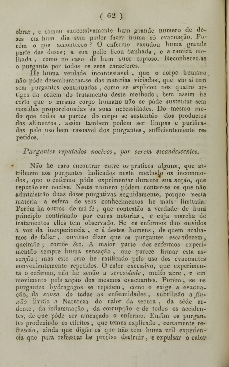 obrar » e tomou successivamente hum grande numero de do- ses em hum dia sem poder fazer huma só evacuação. Po- rém o que acconteceo ? O enfermo exsudou huma grande parte das doses; a sua pelle ficou banhada , e a camisa mo- lhada , como no caso de hum suor copioso, lleeonheceo-ao o purgante por todos os seos caracteres. He huma verdade incontestável , que o corpo humano, não pôde desembaraçar-se das matérias viciadas, que em si tem sem purgantes continuados , como se explicou nos quatro ar- tigos da ordem do tratamento deste melhodo; bem assim he certo que o mesmo corpo humano não se pôde sustentar será comidas proporcionadas ás suas necessidades. Do mesmo mo- do que todas as partes do corpo se sustentão dos produetos dos alimentos , assim também podem ser limpas e purifica- das pelo uso bem rasoavel dos purgantes, suficientemente re- petidos. Purgantes reputados nocivos, por serem escandesecnies. Não he raro encontrar entre os práticos alguns, que at- tribuem aos purgantes indicados neste methoq^o os incommo- dos, que o enfermo pôde exprimentar durante sua acção, que reputão ser nociva. Neste numero podem contar-se os que não administrão duas doses purgativas seguidamente, porque nesta rnateria a esfera de seos conhecimentos he mais limitada. Porem ha outros de má fé , que contestão a verdade de hum principio confirmado por curas notórias , e cuja marcha de tratamentos elles tem observado. Se os enfermos dão ouvidos á voz da inexperiência , e á destes homens, de quem acaba- mos de fallar , ouvirão dizer que os purgantes escandecem , queimão ; corrõe &c. A maior parte dos enfermos experi- mentão sempre huma sensação , que parece firmar esta as- serção ; mas este erro he ratificado pelo uso dos evacuantes convenientemente repetidos. O calor excessivo, que experimen- ta o enfermo, não he senão a serosidade, muito acre , e em movimento pela acção dos mesmos evacuantes. Porém, se os purgantes hydragogos se repetem , como o exige a evacua- ção, da causa ds toclas as enfermidades , subtilisão a jlu- xão livião a Natureza do calor da secura , da sede ar- dente, da infiammação , da corrupção e de todos os acciden- tes, de que pôde ser ameaçado o enfermo. Emfím os purgan- tes produzindo os effeitos , que temos explicado , certamente re- írescão, ainda que digão os que não tem huma útil experiên- cia que pura refrescar lie preciso destruir, e expulsar o calor