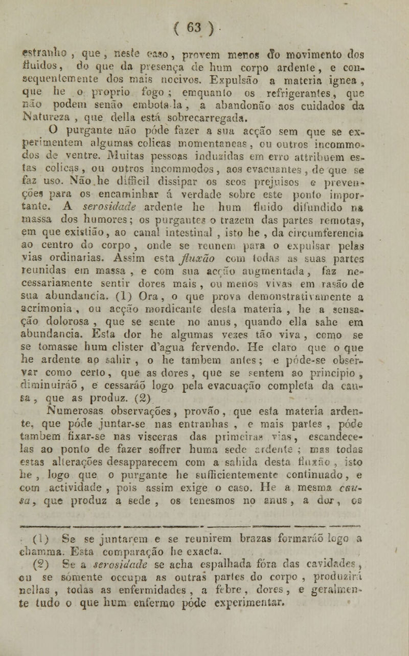 estranho , que, neste caso, provem meros fio movimento tios fluidos, do que da presença de hum corpo ardente, e con- sequentemente dos mais nocivos. Expulsão a matéria ignea , que he o próprio fogo; emquanto os refrigerantes, que podem senão embota-la, a abandonão aos cuidados da Natureza , que delia está sobrecarregada. O purgante não pôde fazer a sna acção sem que se ex- perimentem algumas cólicas momentâneas , ou outros incomme- dod de ventre. Muitas pessoas induzidas em erro attribuem es- tas cólicas , ou outros incommodos , aos evacuantes , de que se faz uso. Não.he dírBcil dissipar os scos prejuisos e preven- ções para os encaminhar á verdade sobre este ponto impor- tante. A serosidade ardente he hum fluido difundido na massa dos humores; os purgante? o trazem das partes remotas, em que existião, ao canal intestinal , isto he , da circumferencia ao centro do corpo, onde se reúnem para o expulsar pelas vias ordinárias. Assim esta jluxão com Iodas as suas partes reunidas em massa , e com sua acrão augmentada , faz ne- cessariamente sentir dores mais , ou menos vivas em rasão de sua abundância. (1) Ora, o que prova demonstrativamente a acrimonia , ou acção mordicante desta matéria , he a sensa- ção dolorosa , que se sente no anus, quando ella sahe em abundância. Esta dor he algumas veses tão viva, como se se tomasse hum clister d^gua fervendo. He claro que o que he ardente ao &ahir , o he também antes; e póde-se obser- var como certo, que as dores, que se .«entem ao principio, diminuirão , e cessarão logo pela evacuação completa da cau- sa , que as produz. (2) Numerosas observações, provão, que esta matéria arden- te, que pôde juntar-se nas entranhas , e mais partes , pôde também fixar-se nas vísceras das primeiras v:as, escandece- las ao ponto de fazer soffrer huma sede ardente ; mas todas estas alterações desapparecem com a salada desta flnxão , isto he , logo que o purgante he suííicientemente continuado, e com actividade , pois assim exige o caso. He a mesma csu- sa, que produz a sede, os tenesmos no anus, a dor, os (1) Se se juntarem e se reunirem brazas formarão logo a eh a rr.ro a. Esta comparação lie exacta. (2) Se a serosidade se acha espalhada fora das cavidades , cu se somente oceupa as outras parles do corpo , produzirá nellas , todas as enfermidades, a febre, dores, e geralmen- te tudo o que hum enfermo pôde experimentar.