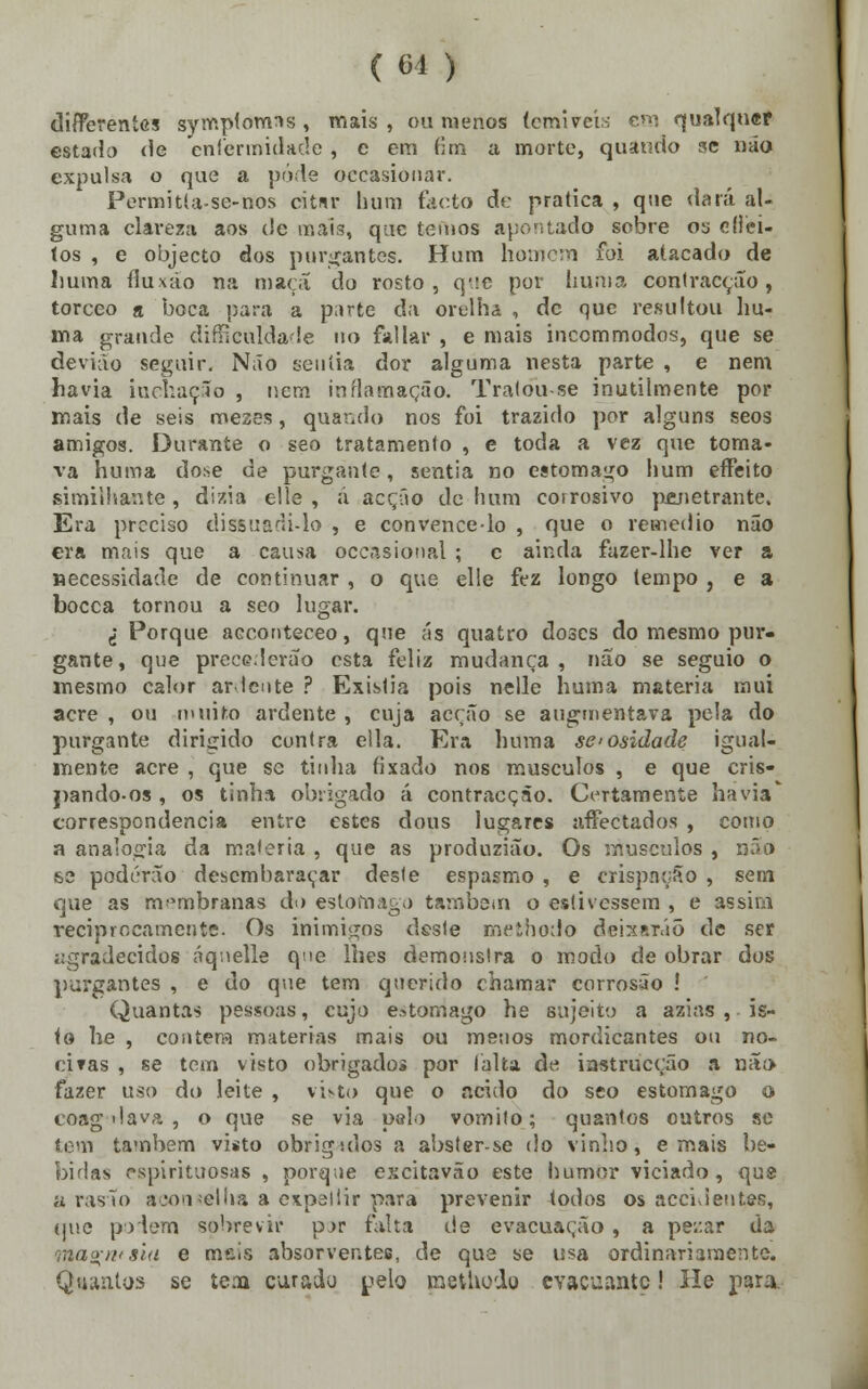 ( 61 ) differentes symplomns , mais , ou menos temíveis cm qualquer estado de enfermidade , e em dm a morte, quando me não expulsa o que a pode occasionar. Permitía-se-nos citur hum facto de pratica , que dará al- guma clareza aos de mais, que temos apontado sobre os eíiei- tos , e objecto dos purgantes. Hum homem foi atacado de kma íluxáo na maçã do rosto, q'.;e por duma contracção, torceo a boca para a parte da orelha , de que resultou hu- ma grande dificuldade 110 failar , e mais inccmmodos, que se devião seguir. Não sentia dor alguma nesta parte , e nem havia inchação , nem inflamação. Tratou-se inutilmente por mais de seis meses, quando nos foi trazido por alguns seos amigos. Durante o seo tratamento , e toda a vez que toma- va huma dose de purgante, sentia no estômago hum effeito simiihante, dizia elle , á acção de hum corrosivo penetrante. Era preciso dissuadi-lo , e convence-lo , que o remédio não era mais que a causa occnsional ; c ainda fazer-lhe ver a necessidade de continuar , o que elle fez longo tempo , e a bocca tornou a seo lugar. I Porque aeconteceo, que ás quatro doses do mesmo pur- gante, que precederão esta feliz mudança, não se seguio o mesmo calor ardente ? Existia pois nelle huma matéria mui acre , ou muito ardente , cuja acção se augmentava pela do purgante dirigido contra ella. Era huma se-osidade igual- mente acre , que se tinha fixado nos músculos , e que cris- j>ando-os , os tinha obrigado á contracção. Certamente havia' correspondência entre estes dous lugares afFectados , como a analogia da matéria , que as produzião. Os músculos , não se poderão desembaraçar deste espasmo , e crispação , sem que as membranas do estômago também o estivessem , e assim reciprocamente. Os inimigos dsste methodo deixarão de ser agradecidos áqnelle qne lhes demonstra o modo de obrar dos purgantes , e do que tem querido chamar corrosão ! Quantas pessoas, cujo estômago he sujeito a azias , is- to he , contem matérias mais ou menos mordicantes ou no- ciras , se tem visto obrigado» por (alta de iastrucção a não» fazer uso do leite , vi&to que o acido do seo estômago o coag dava , o que se via paio vomito; quantos outros se tem também visto obrigsdos a abster-se do vinho, e mais be- bidas espirituosas , porque excitavão este humor viciado, que a rasão aoonsellia a expeliir para prevenir todos os accideutes, (pie podem sobrevir p.>r falta de evacuação , a pe/.ar da raaarivsui e méis absorventes, de que se usa ordinariamente. Quantos se íem curado pelo metliodo evacuante! He para.