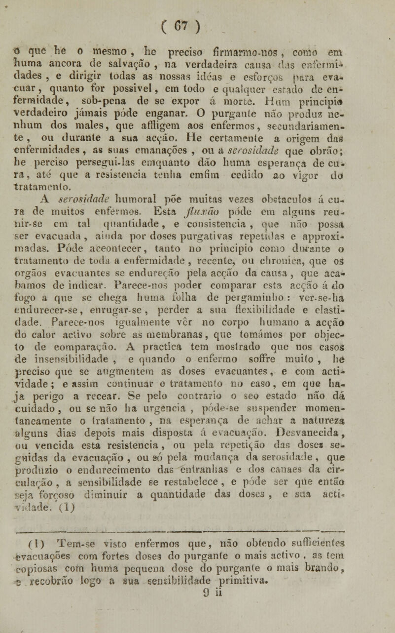 o que he o mesmo, he preciso firmarmo-nos, como em huma ancora de salvação , na verdadeira causa das enormi- dades , e dirigir todas as nossas idéas e esforços para eva- cuar , quanto for possivel, em todo e qualquer estado de en- fermidade, sob-pena de se expor á morte. Hum principio verdadeiro jamais pôde enganar. O purgante não produz ne- nhum dos males, que afHigem aos enfermos, secundariamen- te , ou durante a sua acção. He certamente a origem das enfermidades, as suas emanações, ou a serosidaáe que obrão; he perciso persegui-las cmquanto dão huma esperança de cu- ra, até que a resistência tenha emfim cedido ao vigor do tratamento. A serosidaáe humoral põe muitas vezes obstáculos á cu- ra de muitos enfermos. Esta fiumão pode cm alguns reu- uir-se em tal quantidade, e consistência, que não possa ser evacuada , ainda por doses purgativas repetidas e approxi- madaS. Pôde aceontecer, tanto no principio como durante o tratamento de toda a enfermidade , recente, ou chroniea, que os órgãos evacuamos se endureção pela acção da causa, que aca- bamos de indicar. Parece-nos poder comparar esta acção á do fogo a que se chega huma folha de pergaminho : ver-se-ha tndurecer-se, enrugar-se, perder a sua flexibilidade e clasti- dade. Parece-nos igualmente vêr no corpo humano a acção do calor activo sobre as membranas, que tomámos por objec- to de eomparação. A practica tem mostrado que nos casos de insensibilidade , e quando o enfermo soífre muito , he preciso que se augmentem as doses evacuantes, e com acti- vidade; e assim continuar o tratamento no caso, em que ha- ja perigo a recear. Se pelo contrario o seo estado não dá cuidado, ou se não ha urgência, póde-se suspender momen- taneamente o tratamento , na esperança de achar a natureza alguns dias depois mais disposta á evacuação. Desvanecida, ou vencida esta resistência, ou pela repetição das doses se- guidas da evacuação, ou só pela mudança da serosrdade, que produzio o endurecimento das entranhas e dos canaes da cir- cularão , a sensibilidade se restabelece , e pôde ser qiie então seja forçoso diminuir a quantidade das doses , e sua acti. vidade. (1) (1) Tem-se visto enfermos que, não obtendo sufficientes evacuações com fortes doses do purgante o mais activo . as tem copiosas com huma pequena dose do purgante o mais brando,, © recobrão logo a sua sensibilidade primitiva. 9 ii