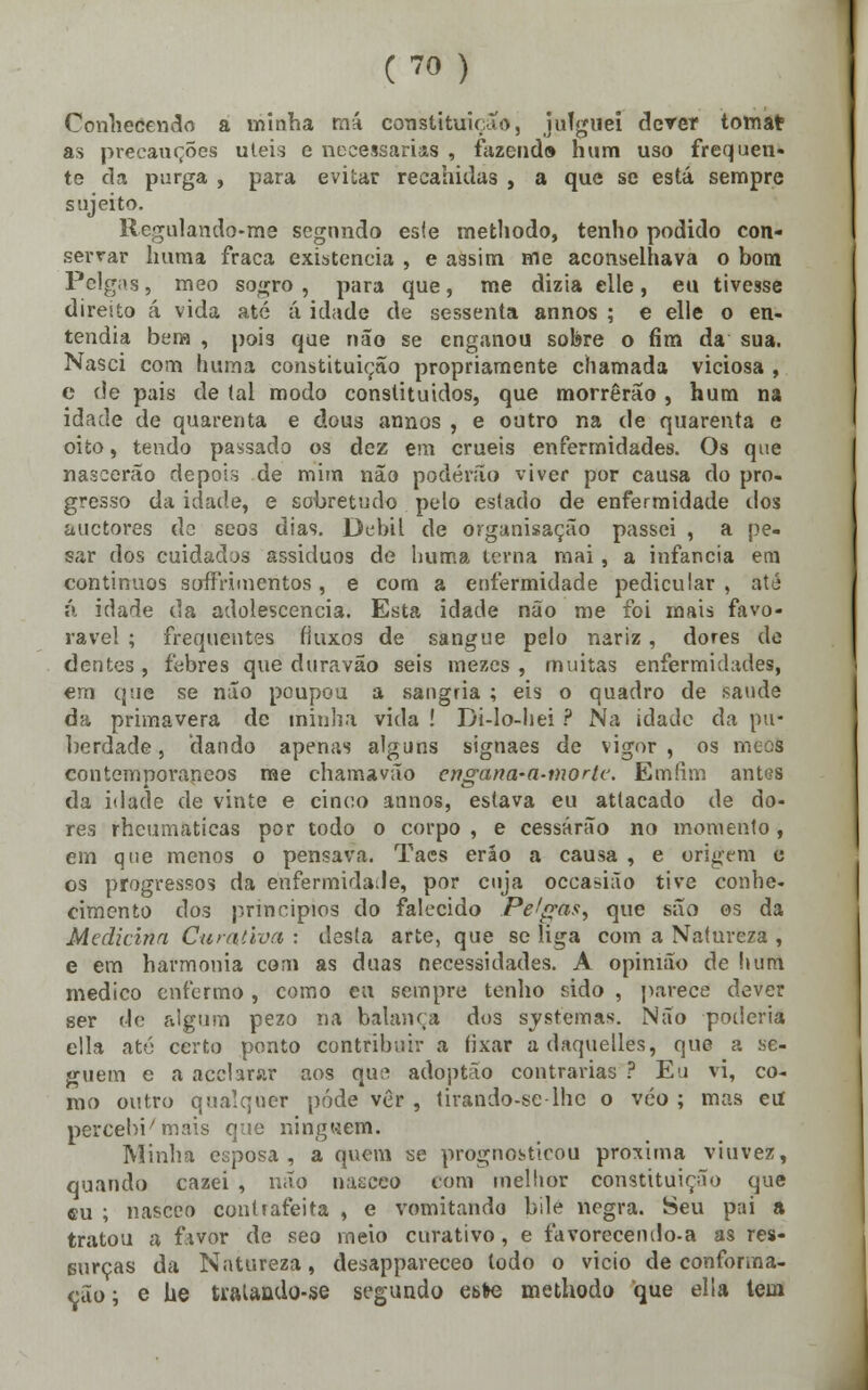 Conhecendo a minha má constituição, julguei dever toma* as precauções úteis e necessárias , fazendo hum uso frequen- te da purga , para evitar recahklas , a que se está sempre sujeito. Regulando-me segnndo esle methodo, tenho podido con- servar Imma fraca existência , e assim me aconselhava o bom Pelgas, meo sogro, para que, me dizia elle, eu tivesse direito á vida até á idade de sessenta annos ; e elle o en- tendia bem , pois que não se enganou sobre o fim da sua. Nasci com huma constituição propriamente chamada viciosa , e de pais de (ai modo constituídos, que morrerão , hum na idade de quarenta e dous annos , e outro na de quarenta e oito, tendo passado os dez em cruéis enfermidades. Os que nascerão depois de mim não poderão viver por causa do pro- gresso da idade, e sobretudo pelo estado de enfermidade dos auctores do seos dias. Débil de orgunisação passei , a pe- sar dos cuidados assiduos de huma terna mai, a infância era contínuos serfírimentos, e com a enfermidade pedicular , até á idade da adolescência. Esta idade não me foi mais favo- rável ; frequentes fluxos de sangue pelo nariz, dores de dentes , febres que duravão seis mezes , muitas enfermidades, em que se não poupou a sangria ; eis o quadro de saúde da primavera de minha vida ! Di-Io-liei ? Na idade da pu- berdade , dando apenas alguns signaes de vigor , os meos contemporâneos me chamavão engana-a-morte. Emíim antas da idade de vinte e cinco annos, estava eu atlacado de do- res rheumaticas por todo o corpo, e cessarão no momento, em que menos o pensava. Taes erão a causa , e origem c os progressos da enfermidade, por cuja occasião tive conhe- cimento dos princípios do falecido Peúgas, que são os da Medicina Curativa : desta arte, que se liga com a Natureza , e em harmonia com as duas necessidades. A opinião de htftft medico enfermo , como eu sempre tenho sido , parece dever ser de algum pezo na balança dos systemas. Não poderia cila até certo ponto contribuir a íixar adaquelles, que a se- guem e a acclarar aos qus adoptão contrarias ? Eu vi, co- mo outro qualquer pôde ver , tirando-se-lhe o véo ; mas eil perceba mais que ninguém. Minha esposa, a quem se prognosticou próxima viuvez, quando cazei , não nasceo cora melhor constituição que eu ; nasceo contrafeita , e vomitando bile negra. Seu pai a tratou a favbr de seo meio curativo , e favorecendo-a as res- Burças da Natureza, desappareceo todo o vicio de conforma- rão ; e he tralando-se segundo este methodo que elia tem