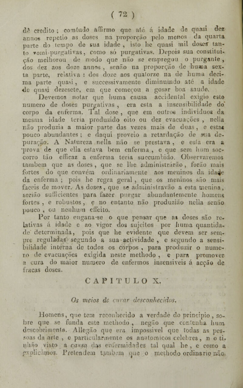 d£ credito ; comtudo aífírmo que até ã idade de quasi dez annos repetio as doses na proporção polo menos da quarta parte do (empo de sua idade , isto lie quasi mil dose? tan- to fosni purgativas, como só purgativas. Depois sua constitui- çáo melhorou de modo que não se empregou o purgante, dos dez aos doze annos , senão na proporção de huma sex- ta parte, relativa : dos doze aos quatorze na de hum a deci- ma parte quasi, e successivamente diminuindo até a idade de quasi dezesete, em que começou a gosar boa sature. Devemos notar que huma causa accidental exigio este numero de doses purgativas , era esta a insensibilidade do' corpo da enferma. Tal dose, que em outro* indivíduos da mesma idade teria produzido oito ou dez evacuações , nella não produzia a maior parte das vezes mais de duas , e esta« pouco abundantes ; e daqui proveio a retardação de sua de- puração. A Natureza nella não se prestava, e esía era a 'prova de que cila estava bem enferma , e que sem li um soc- corro tão erncaz a enferma teria suecumbido. Observaremos também que as doses, que se llie administrarão, forão mais fortes do que convém ordinariamente aos meninos da ida^e da enferma ; pois he regra geral , que os meninos são mais fáceis de mover. As doses, que se administravão a esta menina, senão suílicientes para fazer purgar abundantemente homens fortes , e robustos, e no entanto não produzião nella senão pouco , ou nenhum effeito. Por tanto engana-se o que pensar que a» doses são re- lativas ã idade e ao vigor dos sujeitos por li uma quantida- de determinada, pois que he evidente que devem ser sem- pre reguladas segundo a sua actividade , e segundo a sensi- bilidade interna de todos os corpos , para produzir o nume- ro de evacuações exigida neste methodo , e para promover a cura do maior numero de enfermos insensíveis á acção de fracas doses. CAPITULO X. Os meios de curar desconhecidos. Homens, que tem reconhecido a verdade do principio, so- bre que se funda este methodo , negão que contenha hum descobrimento. Allegão que era impossível que todas as pes- soas da arte , e particularmente os anatómicos celebres, n o ti. rjlião visto a causa das enfermidades tal qual he , e como a expUcànãos. Pretendem também ijue o methodo ordinário não.