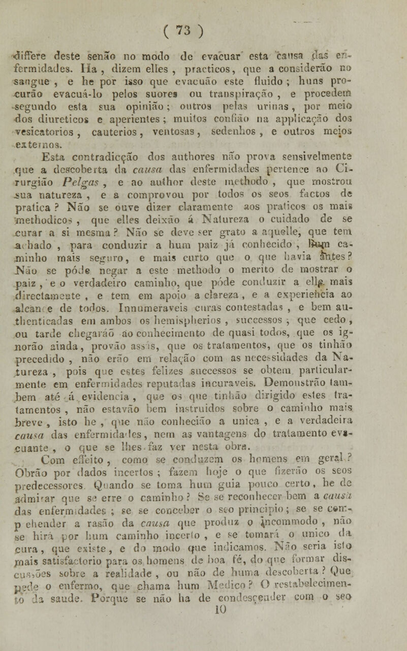 «difTere deste senão no modo de evacuar esta causa (Ias en- fermidades. Ha, dizem elles , practicos, que a considerão no sangue , e he por isso que evaeuão este fluido ; huns pro- -curão evacuá-lo pelos suoto ou transpiração , e procedem -segundo esta sua opinião; outros pelas urinas, por meio -dos diuréticos e aperientes ; muitos corifião na applicação dos vesicatórios , cautérios, ventosas, sedenhos , e outros meios ex temos. Esta contradicção dos authores não prova sensivelmente que a descoberta da causa das enfermidades pertence ao Ci- rurgião Pelgas , e ao author deste methodo , que mostrou jsua natureza , e a comprovou por todos os seos factos de pralica ? Não se ouve dizer claramente aos práticos os mais methodicos , que elles deixáo á Natureza o cuidado de se curar a si mesma ? Não se deve ser grato a aqueíle, que tem adiado , para conduzir a hum paiz já conhecido , líujn ca- jninho mais seguro, e mais curto que o que havia antes? Não se pode negar a este methodo o mérito de mostrar o paiz, e o verdadeiro caminho, que pôde conduzir a eliminais directamente , e tem em apoio a clareza , e a experiência ao alcan e de todos. Innumeraveis curas contestadas , e bem au- thcntieadas em ambos os hemispherios , suecessos ; que cedo , ou tarde chegarão ao conhecimento de quasi todos, que os ig- norão ainda, provão assas, que os tratamentos, que os tinhão precedido , não erão em relação com as necessidades da Na- tureza , pois que estes felizes suecessos se obtém particular- mente em enfermidades reputadas incuráveis. Demoustrão tam- bém até á evidencia , que os que tinhão dirigido e*tes tra- tamentos , não estavão bem instruídos sobre o caminho mais breve , isto he , que não conhecião a única , e a verdadeira cuusa das enfermidades, nem as vantagens do tratamento ev»- cuante , o que se lhes.faz ver nesta obra. Com eíleito , como se conduzem os homens em geral ? Obrão por dados incertos ; fazem hoje o que fizeráo os seos predecessores Quando se toma hum guia pouco certo, he de admirar que se erre o caminho? Se se reconhecer bem a musa das enfermidades ; se .se conceber o seo principio; se se c«m- p ehender a rasão da enusa que produz o incommodo , não se hiri por hum caminho incerto , e *e tomará o único da cura, que existe, e do modo que indicamos. Não seria isto jrnais satisfactoriq para os homens de boa fé, do que formar dis- íes sobre a realidade, ou não de huma descoberta ? Que o enfermo, que chama hum Medico? O restabelecimen- ; saúde. Porque se não ha de condescender com o seo 10